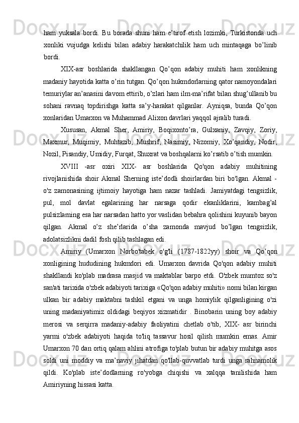 ham   yuksala   bordi.   Bu   borada   shuni   ham   e’tirof   etish   lozimki,   Turkistonda   uch
xonliki   vujudga   kelishi   bilan   adabiy   harakatchilik   ham   uch   mintaqaga   bo’linib
bordi.
XIX-asr   boshlarida   shakllangan   Qo’qon   adabiy   muhiti   ham   xonlikning
madaniy hayotida katta o’rin tutgan. Qo’qon hukmdorlarning qator namoyondalari
temuriylar an’anasini davom ettirib, o’zlari ham ilm-ma’rifat bilan shug’ullanib bu
sohani   ravnaq   topdirishga   katta   sa’y-harakat   qilganlar.   Ayniqsa,   bunda   Qo’qon
xonlaridan Umarxon va Muhammad Alixon davrlari yaqqol ajralib turadi.
Xususan,   Akmal   Sher,   Amiriy,   Boqixonto’ra,   Gulxaniy,   Zavqiy,   Zoriy,
Maxmur,   Muqimiy,   Muhtazib,   Mushrif,   Nasimiy,   Nizomiy,   Xo’qandiy,   Nodir,
Nozil, Pisandiy, Umidiy, Furqat, Shuxrat va boshqalarni ko’rsatib o’tish mumkin.
XVIII   -asr   oxiri   XIX-   asr   boshlarida   Qo'qon   adabiy   muhitining
rivojlanishida   shoir   Akmal   Sherning   iste’dodli   shoirlardan   biri   bo'lgan.   Akmal   -
o'z   zamonasining   ijtimoiy   hayotiga   ham   nazar   tashladi.   Jamiyatdagi   tengsizlik,
pul,   mol   davlat   egalarining   har   narsaga   qodir   ekanliklarini,   kambag’al
pulsizlarning esa har narsadan hatto yor vaslidan bebahra qolishini kuyunib bayon
qilgan.   Akmal   o’z   she’rlarida   o’sha   zamonda   mavjud   bo’lgan   tengsizlik,
adolatsizlikni dadil fosh qilib tashlagan edi.
Amiriy   (Umarxon   Norbo'tabek   o'g'li   (1787-1822yy)   shoir   va   Qo’qon
xonligining   hududining   hukmdori   edi.   Umarxon   davrida   Qo'qon   adabiy   muhiti
shakllandi   ko'plab   madrasa   masjid   va   maktablar   barpo   etdi.   O'zbek   mumtoz   so'z
san'ati tarixida o'zbek adabiyoti tarixiga «Qo'qon adabiy muhiti» nomi bilan kirgan
ulkan   bir   adabiy   maktabni   tashkil   etgani   va   unga   homiylik   qilganligining   o'zi
uning   madaniyatimiz   oldidagi   beqiyos   xizmatidir   .   Binobarin   uning   boy   adabiy
merosi   va   serqirra   madaniy-adabiy   faoliyatini   chetlab   o'tib,   XIX-   asr   birinchi
yarmi   o'zbek   adabiyoti   haqida   to'liq   tassavur   hosil   qilish   mumkin   emas.   Amir
Umarxon 70 dan ortiq qalam ahlini atrofiga to'plab butun bir adabiy muhitga asos
soldi   uni   moddiy   va   ma’naviy   jihatdan   qo'llab-quvvatlab   turdi   unga   rahnamolik
qildi.   Ko'plab   iste’dodlarning   ro'yobga   chiqishi   va   xalqqa   tanilishida   ham
Amiriyning hissasi katta.