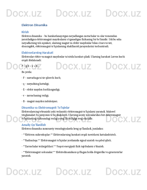 Elektron Dinamika
Kirish
Elektron dinamika – bu harakatlanayotgan zaryadlangan zarrachalar va ular tomonidan 
yaratiladigan elektromagnit maydonlarni o‘rganadigan fizikaning bir bo‘limidir. Ushbu soha 
zaryadlarning tok oqimlari, ularning magnit va elektr maydonlar bilan o‘zaro ta'siri, 
shuningdek, elektromagnit to‘lqinlarning shakllanish jarayonlarini tushuntiradi.
Elektronlarning Harakati
Elektronlar elektr va magnit maydonlar ta'sirida harakat qiladi. Ularning harakati Lorens kuchi
orqali ifodalanadi:
F = q(E + v × B)
Bu yerda:
- F – zarrachaga ta'sir qiluvchi kuch;
- q – zaryadning kattaligi;
- E – elektr maydon kuchlanganligi;
- v – zarrachaning tezligi;
- B – magnit maydon induksiyasi.
Dinamika va Elektromagnit To‘lqinlar
Elektronlarning tebranishi yoki tezlanishi elektromagnit to‘lqinlarni yaratadi. Maksvel 
tenglamalari bu jarayonni to‘liq ifodalaydi. Ularning asosiy xulosalaridan biri elektromagnit 
to‘lqinlarning vakuumdagi tezligi yorug‘lik tezligiga teng ekanidir.
Amaliy Qo‘llanilish
Elektron dinamika zamonaviy texnologiyalarda keng qo‘llaniladi, jumladan:
- **Elektron mikroskoplar:** Elektronlarning harakati orqali tasvirlarni kattalashtirish.
- **Radioaloqa:** Elektromagnit to‘lqinlar yordamida signal uzatish va qabul qilish.
- **Zarrachalar tezlatgichlari:** Yuqori energiyali fizik tajribalarni o‘tkazish.
- **Elektromagnit uskunalar:** Elektrodinamikani qo‘llagan holda dvigatellar va generatorlar 
yaratish. 