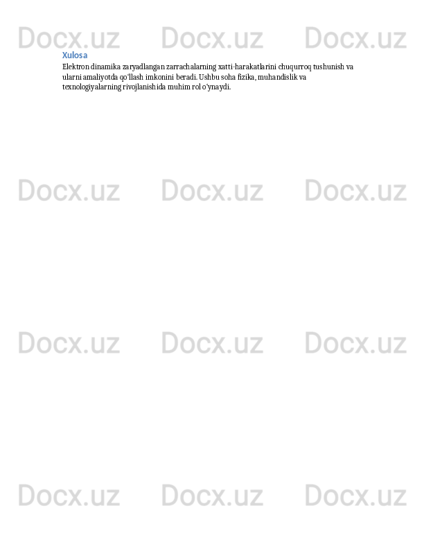 Xulosa
Elektron dinamika zaryadlangan zarrachalarning xatti-harakatlarini chuqurroq tushunish va 
ularni amaliyotda qo‘llash imkonini beradi. Ushbu soha fizika, muhandislik va 
texnologiyalarning rivojlanishida muhim rol o‘ynaydi. 