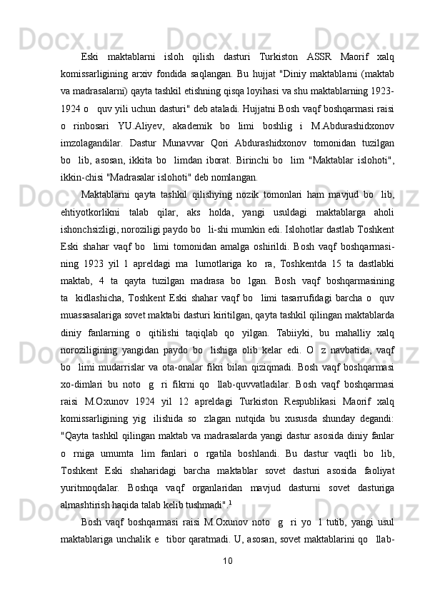 Eski   maktablarni   isloh   qilish   dasturi   Turkiston   ASSR   Maorif   xalq
komissarligining   arxiv   fondida   saqlangan.   Bu   hujjat   "Diniy   maktablarni   (maktab
va madrasalarni) qayta tashkil etishning qisqa loyihasi va shu maktablarning 1923-
1924 o quv yili uchun dasturi" deb ataladi. Hujjatni Bosh vaqf boshqarmasi raisi
o rinbosari   YU.Aliyev,   akademik   bo limi   boshlig i   M.Abdurashidxonov	
  
imzolagandilar.   Dastur   Munavvar   Qori   Abdurashidxonov   tomonidan   tuzilgan
bo lib,   asosan,   ikkita   bo limdan   iborat.   Birinchi   bo lim   "Maktablar   islohoti",
  
ikkin-chisi "Madrasalar islohoti" deb nomlangan.
Maktablarni   qayta   tashkil   qilishying   nozik   tomonlari   ham   mavjud   bo lib,	

ehtiyotkorlikni   talab   qilar,   aks   holda,   yangi   usuldagi   maktablarga   aholi
ishonchsizligi, noroziligi paydo bo li-shi mumkin edi. Islohotlar dastlab Toshkent	

Eski   shahar   vaqf   bo limi   tomonidan   amalga   oshirildi.   Bosh   vaqf   boshqarmasi-	

ning   1923   yil   1   apreldagi   ma lumotlariga   ko ra,   Toshkentda   15   ta   dastlabki	
 
maktab,   4   ta   qayta   tuzilgan   madrasa   bo lgan.   Bosh   vaqf   boshqarmasining	

ta kidlashicha,   Toshkent   Eski   shahar   vaqf   bo limi   tasarrufidagi   barcha   o quv	
  
muassasalariga sovet maktabi dasturi kiritilgan, qayta tashkil qilingan maktablarda
diniy   fanlarning   o qitilishi   taqiqlab   qo yilgan.   Tabiiyki,   bu   mahalliy   xalq	
 
noroziligining   yangidan   paydo   bo lishiga   olib   kelar   edi.   O z   navbatida,   vaqf	
 
bo limi   mudarrislar   va   ota-onalar   fikri   bilan   qiziqmadi.   Bosh   vaqf   boshqarmasi	

xo-dimlari   bu   noto g ri   fikrni   qo llab-quvvatladilar.   Bosh   vaqf   boshqarmasi	
  
raisi   M.Oxunov   1924   yil   12   apreldagi   Turkiston   Respublikasi   Maorif   xalq
komissarligining   yig ilishida   so zlagan   nutqida   bu   xususda   shunday   degandi:
 
"Qayta tashkil  qilingan maktab va madrasalarda yangi  dastur  asosida diniy fanlar
o rniga   umumta lim   fanlari   o rgatila   boshlandi.   Bu   dastur   vaqtli   bo lib,	
   
Toshkent   Eski   shaharidagi   barcha   maktablar   sovet   dasturi   asosida   faoliyat
yuritmoqdalar.   Boshqa   vaqf   organlaridan   mavjud   dasturni   sovet   dasturiga
almashtirish haqida talab kelib tushmadi". 1
Bosh   vaqf   boshqarmasi   raisi   M.Oxunov   noto g ri   yo l   tutib,   yangi   usul	
  
maktablariga unchalik e tibor qaratmadi. U, asosan, sovet maktablarini qo llab-	
 
10 