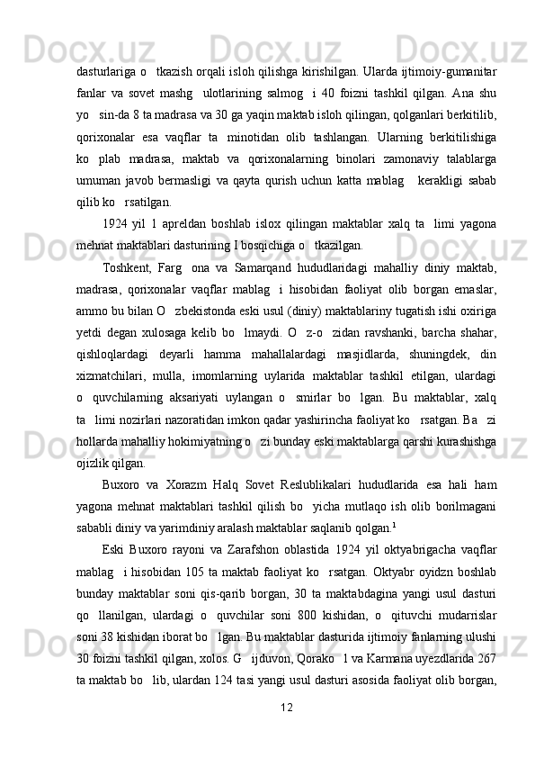 dasturlariga o tkazish orqali isloh qilishga kirishilgan. Ularda ijtimoiy-gumanitar
fanlar   va   sovet   mashg ulotlarining   salmog i   40   foizni   tashkil   qilgan.   Ana   shu	
 
yo sin-da 8 ta madrasa va 30 ga yaqin maktab isloh qilingan, qolganlari berkitilib,	

qorixonalar   esa   vaqflar   ta minotidan   olib   tashlangan.   Ularning   berkitilishiga	

ko plab   madrasa,   maktab   va   qorixonalarning   binolari   zamonaviy   talablarga	

umuman   javob   bermasligi   va   qayta   qurish   uchun   katta   mablag   kerakligi   sabab	

qilib ko rsatilgan.	

1924   yil   1   apreldan   boshlab   islox   qilingan   maktablar   xalq   ta limi   yagona	

mehnat maktablari dasturining I bosqichiga o tkazilgan.	

Toshkent,   Farg ona   va   Samarqand   hududlaridagi   mahalliy   diniy   maktab,	

madrasa,   qorixonalar   vaqflar   mablag i   hisobidan   faoliyat   olib   borgan   emaslar,	

ammo bu bilan O zbekistonda eski usul (diniy) maktablariny tugatish ishi oxiriga	

yetdi   degan   xulosaga   kelib   bo lmaydi.   O z-o zidan   ravshanki,   barcha   shahar,	
  
qishloqlardagi   deyarli   hamma   mahallalardagi   masjidlarda,   shuningdek,   din
xizmatchilari,   mulla,   imomlarning   uylarida   maktablar   tashkil   etilgan,   ulardagi
o quvchilarning   aksariyati   uylangan   o smirlar   bo lgan.   Bu   maktablar,   xalq	
  
ta limi nozirlari nazoratidan imkon qadar yashirincha faoliyat ko rsatgan. Ba zi
  
hollarda mahalliy hokimiyatning o zi bunday eski maktablarga qarshi kurashishga	

ojizlik qilgan.
Buxoro   va   Xorazm   Halq   Sovet   Reslublikalari   hududlarida   esa   hali   ham
yagona   mehnat   maktablari   tashkil   qilish   bo yicha   mutlaqo   ish   olib   borilmagani	

sababli diniy va yarimdiniy aralash maktablar saqlanib qolgan. 1
Eski   Buxoro   rayoni   va   Zarafshon   oblastida   1924   yil   oktyabrigacha   vaqflar
mablag i   hisobidan  105  ta  maktab   faoliyat  ko rsatgan.   Oktyabr  oyidzn  boshlab	
 
bunday   maktablar   soni   qis-qarib   borgan,   30   ta   maktabdagina   yangi   usul   dasturi
qo llanilgan,   ulardagi   o quvchilar   soni   800   kishidan,   o qituvchi   mudarrislar	
  
soni 38 kishidan iborat bo lgan. Bu maktablar dasturida ijtimoiy fanlarning ulushi	

30 foizni tashkil qilgan, xolos. G ijduvon, Qorako l va Karmana uyezdlarida 267	
 
ta maktab bo lib, ulardan 124 tasi yangi usul dasturi asosida faoliyat olib borgan,	

12 