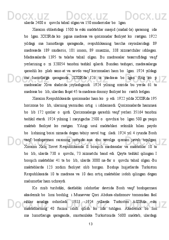 ularda 2400 o quvchi tahsil olgan va 150 mudarrislar bo lgan. 
Xorazm   oblastidagi   1500   ta   eski   maktablar   masjid   (mahal-la)   qaramog ida	

bo lgan.   XXSRda   ko pgina   madrasa   va   qorixonalar   faoliyat   ko rsatgan.   1922	
  
yildagi   ma lumotlarga   qaraganda,   respublikaning   barcha   rayonlaridagi   89	

madrasada   189   mudarris,   101   imom,   89   muazzin,   338   xizmatchilar   ishlagan.
Madrasalarda   1395   ta   talaba   tahsil   olgan.   Bu   madrasalar   tasarrufidagi   vaqf
yerlarining   o zi   328054   tanobni   tashkil   qilardi.   Bundan   tashqari,   madrasalarga

qarashli   ko plab   sano-at   va   savdo   vaqf   korxonalari   ham   bo lgan.   1924   yildagi	
 
ma lumotlarga   qaraganda,   XXSRda   126   ta   madrasa   bo lgan.   Eng   ko p	
  
madrasalar   Xiva   shahrida   joylashgandi.   1924   yilning   oxirida   bu   yerda   61   ta
madrasa bo lib, ulardan faqat 45 ta madrasa doimiy faoliyat ko rsatib kelgan.	
 
Xorazm Respublikasida qorixonalar ham ko p edi. 1922 yilda XXSRda 195	

horixona   bo lib,   ularning   yarmidan   ortig i   ishlamasdi.   Qorixonalarda   hammasi	
 
bo lib   172   qorilar   o qirdi.   Qorixonalarga   qarashli   vaqf   yerlari   35164   tanobni	
 
tashkil etardi. 1924 yilning 1 mayigacha 2500 o quvchisi bo lgan 500 ga yaqin	
 
maktab   faoliyat   ko rsatgan.   YAngi   usul   maktablari   sekinlik   bilan   paydo	

bo lishining  boisi   nimada   degan   tabiiy  savol   tug iladi.   1924  yil   4   iyunda   Bosh	
 
vaqf   boshqarmasi   raisining   nutqida   ana   shu   savolga   qisman   javob   topilgan.
Xorazm   Xalq   Sovet   Respublikasida   II   bosqich   madrasalar   va   maktablar   10   ta
bo lib,   ularda   738   o quvchi,   73   xizmatchi   band   edi.   Qayta   tashkil   qilingan   I
 
bosqich   maktablar   41   ta   bo lib,   ularda   3080   na-far   o quvchi   tahsil   olgan.-Bu	
 
maktablarda   123   xodim   faoliyat   olib   borgan.   Boshqa   hujjatlarda   Turkiston
Respublikasida   10   ta   madrasa   va   10   dan   ortiq   maktablar   isdoh   qilingan   degan
malumotlar ham uchraydi.
Ko rinib   turibdiki,   dastlabki   islohotlar   davrida   Bosh   vaqf   boshqarmasi	

akademik   bo limi   boshlig i   Munavvar   Qori   Abdura-shidxonov   tomonidan   faol	
 
ishlar   amalga   oshiriladi.   1923   -1924   yillarda   Turkiston   ASSRda   eski
maktablarning   40   foizini   isloh   qilish   ko zda   tutilgan.   Akademik   bo lim	
 
ma lumotlariga   qaraganda,   mustamlaka   Turkistonida   5600   maktab,   ulardagi	

13 
