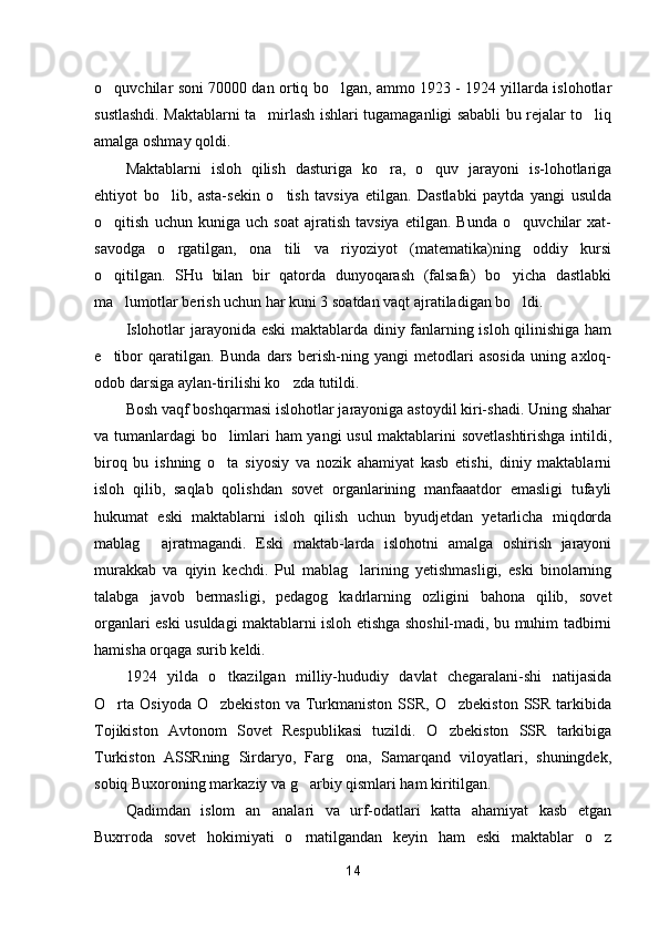o quvchilar soni 70000 dan ortiq bo lgan, ammo 1923 - 1924 yillarda islohotlar 
sustlashdi. Maktablarni ta mirlash ishlari tugamaganligi sababli bu rejalar to liq	
 
amalga oshmay qoldi.
Maktablarni   isloh   qilish   dasturiga   ko ra,   o quv   jarayoni   is-lohotlariga	
 
ehtiyot   bo lib,   asta-sekin   o tish   tavsiya   etilgan.   Dastlabki   paytda   yangi   usulda	
 
o qitish   uchun   kuniga   uch   soat   ajratish   tavsiya   etilgan.   Bunda   o quvchilar   xat-	
 
savodga   o rgatilgan,   ona   tili   va   riyoziyot   (matematika)ning   oddiy   kursi	

o qitilgan.   SHu   bilan   bir   qatorda   dunyoqarash   (falsafa)   bo yicha   dastlabki	
 
ma lumotlar berish uchun har kuni 3 soatdan vaqt ajratiladigan bo ldi.	
 
Islohotlar jarayonida eski  maktablarda diniy fanlarning isloh qilinishiga ham
e tibor   qaratilgan.   Bunda   dars   berish-ning   yangi   metodlari   asosida   uning   axloq-	

odob darsiga aylan-tirilishi ko zda tutildi.	

Bosh vaqf boshqarmasi islohotlar jarayoniga astoydil kiri-shadi. Uning shahar
va tumanlardagi bo limlari ham yangi usul  maktablarini sovetlashtirishga intildi,	

biroq   bu   ishning   o ta   siyosiy   va   nozik   ahamiyat   kasb   etishi,   diniy   maktablarni

isloh   qilib,   saqlab   qolishdan   sovet   organlarining   manfaaatdor   emasligi   tufayli
hukumat   eski   maktablarni   isloh   qilish   uchun   byudjetdan   yetarlicha   miqdorda
mablag   ajratmagandi.   Eski   maktab-larda   islohotni   amalga   oshirish   jarayoni	

murakkab   va   qiyin   kechdi.   Pul   mablag larining   yetishmasligi,   eski   binolarning	

talabga   javob   bermasligi,   pedagog   kadrlarning   ozligini   bahona   qilib,   sovet
organlari eski usuldagi maktablarni isloh etishga shoshil-madi, bu muhim tadbirni
hamisha orqaga surib keldi.
1924   yilda   o tkazilgan   milliy-hududiy   davlat   chegaralani-shi   natijasida	

O rta   Osiyoda  O zbekiston   va  Turkmaniston   SSR,   O zbekiston  SSR   tarkibida	
  
Tojikiston   Avtonom   Sovet   Respublikasi   tuzildi.   O zbekiston   SSR   tarkibiga	

Turkiston   ASSRning   Sirdaryo,   Farg ona,   Samarqand   viloyatlari,   shuningdek,	

sobiq Buxoroning markaziy va g arbiy qismlari ham kiritilgan.	

Qadimdan   islom   an analari   va   urf-odatlari   katta   ahamiyat   kasb   etgan	

Buxrroda   sovet   hokimiyati   o rnatilgandan   keyin   ham   eski   maktablar   o z	
 
14 
