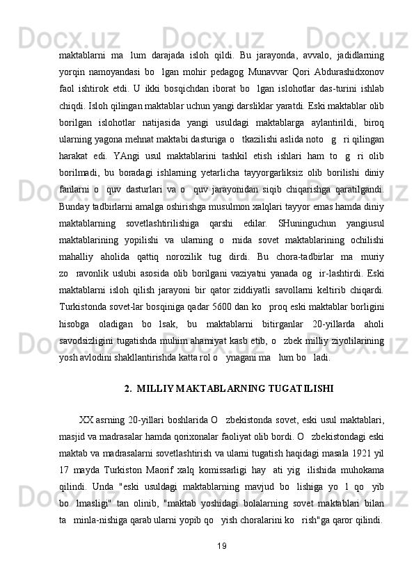 maktablarni   ma lum   darajada   isloh   qildi.   Bu   jarayonda,   avvalo,   jadidlarning
yorqin   namoyandasi   bo lgan   mohir   pedagog   Munavvar   Qori   Abdurashidxonov	

faol   ishtirok   etdi.   U   ikki   bosqichdan   iborat   bo lgan   islohotlar   das-turini   ishlab	

chiqdi. Isloh qilingan maktablar uchun yangi darsliklar yaratdi. Eski maktablar olib
borilgan   islohotlar   natijasida   yangi   usuldagi   maktablarga   aylantirildi,   biroq
ularning yagona mehnat maktabi dasturiga o tkazilishi aslida noto g ri qilingan	
  
harakat   edi.   YAngi   usul   maktablarini   tashkil   etish   ishlari   ham   to g ri   olib	
 
borilmadi,   bu   boradagi   ishlarning   yetarlicha   tayyorgarliksiz   olib   borilishi   diniy
fanlarni   o quv   dasturlari   va   o quv   jarayonidan   siqib   chiqarishga   qaratilgandi.	
 
Bunday tadbirlarni amalga oshirishga musulmon xalqlari tayyor emas hamda diniy
maktablarning   sovetlashtirilishiga   qarshi   edilar.   SHuninguchun   yangiusul
maktablarining   yopilishi   va   ularning   o rnida   sovet   maktablarining   ochilishi	

mahalliy   aholida   qattiq   norozilik   tug dirdi.   Bu   chora-tadbirlar   ma muriy
 
zo ravonlik   uslubi   asosida   olib   borilgani   vaziyatni   yanada   og ir-lashtirdi.   Eski	
 
maktablarni   isloh   qilish   jarayoni   bir   qator   ziddiyatli   savollarni   keltirib   chiqardi.
Turkistonda sovet-lar bosqiniga qadar 5600 dan ko proq eski maktablar borligini	

hisobga   oladigan   bo lsak,   bu   maktablarni   bitirganlar   20-yillarda   aholi	

savodsizligini  tugatishda muhim ahamiyat kasb etib, o zbek milliy ziyolilarining	

yosh avlodini shakllantirishda katta rol o ynagani ma lum bo ladi.	
  
2. MILLIY MAKTABLARNING TUGATILISHI
XX asrning 20-yillari boshlarida O zbekistonda sovet, eski usul maktablari,

masjid va madrasalar hamda qorixonalar faoliyat olib bordi. O zbekistondagi eski	

maktab va madrasalarni sovetlashtirish va ularni tugatish haqidagi masala 1921 yil
17   mayda   Turkiston   Maorif   xalq   komissarligi   hay ati   yig ilishida   muhokama	
 
qilindi.   Unda   "eski   usuldagi   maktablarning   mavjud   bo lishiga   yo l   qo yib	
  
bo lmasligi"   tan   olinib,   "maktab   yoshidagi   bolalarning   sovet   maktablari   bilan	

ta minla-nishiga qarab ularni yopib qo yish choralarini ko rish"ga qaror qilindi.
  
19 