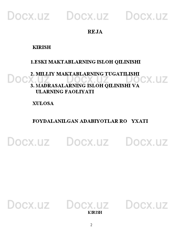 REJA
KIRISH
1. ESKI MAKTABLARNING ISLOH QILINISHI
2. MILLIY MAKTABLARNING TUGATILISHI
3. M ADRASALARNING ISLOH QILINISHI VA 
ULARNING FAOLIYATI
XULOSA
FOYDALANILGAN ADABIYOTLAR RO YXATI
KIRISH
2 