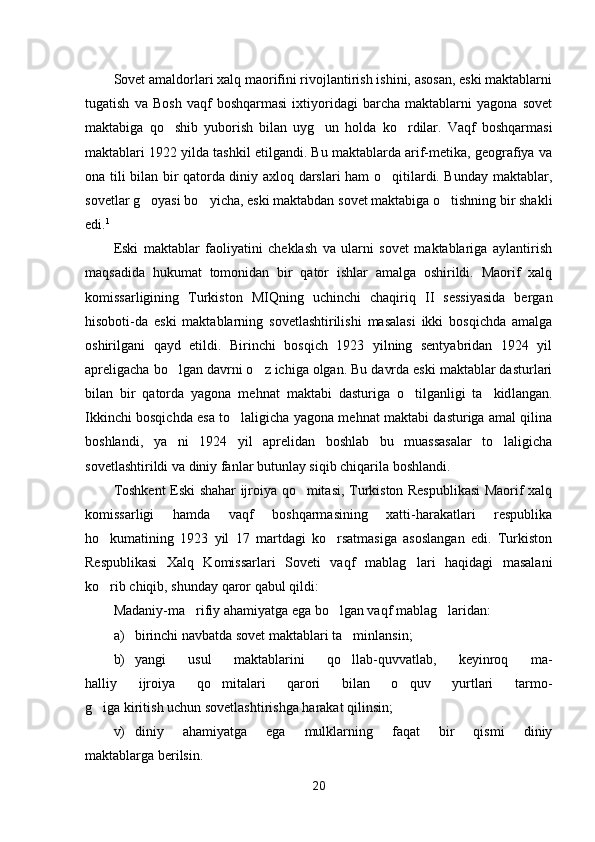 Sovet amaldorlari xalq maorifini rivojlantirish ishini, asosan, eski maktablarni
tugatish   va   Bosh   vaqf   boshqarmasi   ixtiyoridagi   barcha   maktablarni   yagona   sovet
maktabiga   qo shib   yuborish   bilan   uyg un   holda   ko rdilar.   Vaqf   boshqarmasi  
maktablari 1922 yilda tashkil etilgandi. Bu maktablarda arif-metika, geografiya va
ona tili bilan bir qatorda diniy axloq darslari ham o qitilardi. Bunday maktablar,	

sovetlar g oyasi bo yicha, eski maktabdan sovet maktabiga o tishning bir shakli	
  
edi. 1
Eski   maktablar   faoliyatini   cheklash   va   ularni   sovet   maktablariga   aylantirish
maqsadida   hukumat   tomonidan   bir   qator   ishlar   amalga   oshirildi.   Maorif   xalq
komissarligining   Turkiston   MIQning   uchinchi   chaqiriq   II   sessiyasida   bergan
hisoboti-da   eski   maktablarning   sovetlashtirilishi   masalasi   ikki   bosqichda   amalga
oshirilgani   qayd   etildi.   Birinchi   bosqich   1923   yilning   sentyabridan   1924   yil
apreligacha bo lgan davrni o z ichiga olgan. Bu davrda eski maktablar dasturlari	
 
bilan   bir   qatorda   yagona   mehnat   maktabi   dasturiga   o tilganligi   ta kid	
  langan.
Ikkinchi bosqichda esa to laligicha yagona mehnat maktabi dasturiga amal qilina	

boshlandi,   ya ni   1924   yil   aprelidan   boshlab   bu   muassasalar   to laligicha	
 
sovetlashtirildi va diniy fanlar butunlay siqib chiqarila boshlandi.
Toshkent Eski shahar ijroiya qo mitasi, Turkiston Respublikasi Maorif xalq	

komissarligi   hamda   vaqf   boshqarmasining   xatti-harakatlari   respublika
ho kumatining   1923   yil   17   martdagi   ko rsatmasiga   asoslangan   edi.   Turkiston	
 
Respublikasi   Xalq   Komissarlari   Soveti   vaqf   mablag lari   haqidagi   masalani	

ko rib chiqib, shunday qaror qabul qildi:	

Madaniy-ma rifiy ahamiyatga ega bo lgan vaqf mablag laridan:	
  
a) birinchi navbatda sovet maktablari ta minlansin;	

b) yangi   usul   maktablarini   qo llab-quvvatlab,   keyinroq   ma-

halliy   ijroiya   qo mitalari   qarori   bilan   o quv   yurtlari   tarmo-	
 
g iga kiritish uchun sovetlashtirishga harakat qilinsin;	

v) diniy   ahamiyatga   ega   mulklarning   faqat   bir   qismi   diniy
maktablarga berilsin.
20 