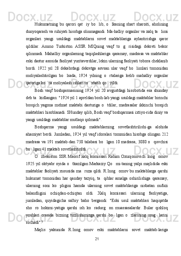 Hukumatning   bu   qarori   qat iy   bo lib,   o lkaning   shart   sharoiti,   aholining  
dunyoqarash va ruhiyati hisobga olinmagandi. Ma-halliy organlar va xalq ta limi	

organlari   yangi   usuldagi   maktablarni   sovet   maktablariga   aylantirishga   qaror
qildilar.   Ammo   Turkiston   ASSR   MIQning   vaqf   to g risidagi   dekreti   bekor	
 
qilinmadi.   Mahalliy   organlarning   taqiqlashlariga   qaramay,   madrasa   va   maktablar
eski dastur asosida faoliyat yuritaverdilar, lekin ularning faoliyati tobora cheklanib
bordi.   1922   yil   28   dekabrdagi   dekretga   asvsan   ular   vaqf   bo limlari   tomonidan	

moliyalashtirilgan   bo lsada,   1924   yilning   o rtalariga   kelib   mahalliy   organlar	
 
qaroriga ko ra moliyalash ishlari to xtatib qo yildi.	
  
Bosh   vaqf   boshqarmasining   1924   yil   20   avgustdagi   hisobotida   esa   shunday
deb ta kidlangan: "1924 yil 1 apreldan bosh-lab yangi usuldagi maktablar birinchi	

bosqich   yagona   mehnat   maktabi   dasturiga   o tdilar,   madrasalar   ikkinchi   bosqich	

maktablari hisoblanadi. SHunday qilib, Bosh vaqf boshqarmasi ixtiyo-rida diniy va
yangi usuldagi maktablar mutlaqo qolmadi".
Boshqarma   yangi   usuldagi   maktablarning   sovetlashtirilishi-ga   alohida
ahamiyat berdi. Jumladan, 1924 yil vaqf idora lari tomonidan hisobga olingan 212
madrasa   va 191  maktab-dan 738  talabasi  bo lgan  10 madrasa,  3080  o quvchisi
 
bo lgan 41 maktab sovetlashtirildi.	

O zbekiston   SSR   Maorif   xalq   komissari   Rahim   Oxunjonovich   Inog omov	
 
1925 yil oktyabr oyida o tkazilgan Markaziy Qo mi-taning yalpi majlidida eski	
 
maktablar faoliyati xususida ma ruza qildi. R.Inog omov bu maktablarga qarshi	
 
hukumat   tomonidan   har   qanday   tazyiq,   ta qiblar   amalga   oshirilishiga   qaramay,	

ularning   soni   ko pligini   hamda   ularning   sovet   maktablariga   nisbatan   nufuzi	

balandligini   ochiqdan-ochiqtan   oldi.   Xalq   komissari   ularning   faoliyatiga,
jumladan,   quyidagicha   salbiy   baho   bergandi:   "Eski   usul   maktablari   haqiqatda
sho ro   hokimi-yatiga   qarshi   ish   ko radurg on   muassasalardir.   Bular   qishloq	
  
yoshlari   orasida   bizning   tuzilishimizga   qarshi   bo lgan   o zlarining   urug larini	
  
sochadi". 1
Majlis   yakunida   R.Inog omov   eski   maktablarni   sovet   maktab-lariga	

21 