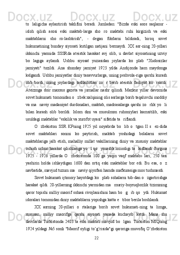 to laligicha   aylantirish   taklifini   beradi.   Jumladan:   "Bizda   eski   asos   saqlanur   -
isloh   qilish   asosi   eski   maktab-larga   sho ro   maktabi   ruhi   kirgizish   va   eski	

maktablarni   sho ro-lashtirish",   -   degan   fikrlarni   bildiradi,   biroq   sovet	

hukumatining   bunday   siyosati   kutilgan   natijani   bermaydi.   XX   asr-ning   20-yillari
ikkinchi   yarmida   SSSRda   ateistik   harakat   avj   olib,   u   davlat   siyosatining   uzviy
bo lagiga   aylandi.   Ushbu   siyosat   yuzasidan   joylarda   ko plab   "Xudosizlar	
 
jamiyati"   tuzildi.   Ana   shunday   jamiyat   1923   yilda   Andijonda   ham   maydonga
kelgandi. Ushbu jamiyatlar diniy tasavvurlarga, uning peshvola-riga qarshi kurash
olib   bordi,   uning   joylardagi   tashkilotlari   zo r   berib   ateistik   faoliyat   ko rsatdi.	
 
Ateizmga   doir   maxsus   gazeta   va   jurnallar   nashr   qilindi.   Mazkur   yillar   davomida
sovet hukumati tomonidan o zbek xalqining olis asrlarga borib taqaluvchi moddiy	

va ma naviy madaniyat durdonalari, maktab, madrasalarga qarshi zo rlik yo li	
  
bilan   kurash   olib   borildi.   Islom   dini   va   musulmon   ruhoniylari   kamsitilib,   eski
usuldagi maktablar "eskilik va xurofot uyasi" sifatida ta riflandi.	

O zbekiston   SSR   KPning   1925   yil   noyabrda   bo lib   o tgan   II   s ez-dida	
   
sovet   maktablari   sonini   ko paytirish,   maktab   yoshidagi   bolalarni   sovet	

maktablariga   jalb   etish,   mahalliy   millat   vakillarining   diniy   va   xususiy   maktablar
ochish uchun harakat qilishlariga yo l qo ymaslik lozimligi ta kidlandi. Birgina	
  
1925   -   1926   yillarda   O zbekistonda   100   ga   yaqin   vaqf   maktab»   lari,   250   tasi	

yashirin   holda   ishlaydigan   1600   dan   ortiq   eski   maktablar   bor   edi.   Bu   esa,   o z	

navbatida, mavjud tuzum ma naviy qiyofasi hamda mafkurasiga mos tushmasdi.	

Sovet hukumati ijtimoiy hayotdagi ko plab sohalarni tub-dan o zgartirishga	
 
harakat qildi. 20-yillarning ikkinchi yarmidan ma muriy-buyruqbozlik tizimining	

qaror topishi milliy maorif sohasi  rivojlanishini ham bo g ib qo ydi. Hukumat	
  
idoralari tomonidan diniy maktablarni yopishga katta e tibor berila boshlandi.	

XX   asrning   20-yillari   o rtalariga   borib   sovet   hukumati-ning   ta limga,	
 
xususan,   milliy   maorifga   qarshi   siyosati   yanada   kuchayib   ketdi.   Mana   shu
davrlarda Turkistonda 2403 ta eski  maktab mavjud bo lgan. Turkiston MIQning	

1924 yildagi №5 sonli "Maorif oyligi to’g’risida"gi qaroriga muvofiq O’zbekiston
22 