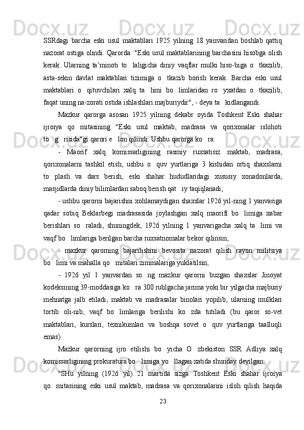 SSRdagi   barcha   eski   usul   maktablari   1925   yilning   18   yanvaridan   boshlab   qattiq
nazorat ostiga olindi. Qarorda: "Eski usul maktablarining barchasini hisobga olish
kerak.   Ularning   ta’minoti   to laligicha   diniy   vaqflar   mulki   hiso-biga   o tkazilib, 
asta-sekin   davlat   maktablari   tizimiga   o tkazib   borish   kerak.   Barcha   eski   usul	

maktablari   o qituvchilari   xalq   ta limi   bo limlaridan   ro yxatdan   o tkazilib,	
    
faqat uning na-zorati ostida ishlashlari majburiydir", - deya ta kidlangandi.	

Mazkur   qarorga   asosan   1925   yilning   dekabr   oyida   Toshkent   Eski   shahar
ijroiya   qo mitasining   "Eski   usul   maktab,   madrasa   va   qorixonalar   islohoti	

to g risida"gi qarori e lon qilindi. Ushbu qarorga ko ra:	
   
-   Maorif   xalq   komissarligining   rasmiy   ruxsatisiz   maktab,   madrasa,
qorixonalarni   tashkil   etish,   ushbu   o quv   yurtlariga   3   kishidan   ortiq   shaxslarni	

to plash   va   dars   berish,   eski   shahar   hududlaridagi   xususiy   xonadonlarda,	

masjidlarda diniy bilimlardan saboq berish qat iy taqiqlanadi;	

- ushbu qarorni bajarishni xohlamaydigan shaxslar 1926 yil-ning 1 yanvariga
qadar   sobiq   Beklarbegi   madrasasida   joylashgan   xalq   maorifi   bo limiga   xabar	

berishlari   so raladi,   shunin	
 gdek,   1926   yilning   1   yanvarigacha   xalq   ta limi   va	
vaqf bo limlariga berilgan barcha ruxsatnomalar bekor qilinsin;	

-   mazkur   qarorning   bajarilishini   bevosita   nazorat   qilish   rayon   militsiya
bo limi va mahalla qo mitalari zimmalariga yuklatilsin;	
 
-   1926   yil   1   yanvardan   so ng   mazkur   qarorni   buzgan   shaxslar   Jinoyat	

kodeksining 39-moddasiga ko ra 300 rublgacha jarima yoki bir yilgacha majburiy	

mehnatga   jalb   etiladi,   maktab   va   madrasalar   binolari   yopilib,   ularning   mulklari
tortib   oli-nib,   vaqf   bo limlariga   berilishi   ko zda   tutiladi   (bu   qaror   so-vet	
 
maktablari,   kurslari,   texnikumlari   va   boshqa   sovet   o quv   yurtlariga   taalluqli	

emas).
Mazkur   qarorning   ijro   etilishi   bo yicha   O zbekiston   SSR   Adliya   xalq	
 
komissarligining prokuratura bo limiga yo llagan xatida shunday deyilgan:	
 
"SHu   yilning   (1926   yil)   21   martida   sizga   Toshkent   Eski   shahar   ijroiya
qo mitasining   eski   usul   maktab,   madrasa   va   qorixonalarini   isloh   qilish   haqida	

23 