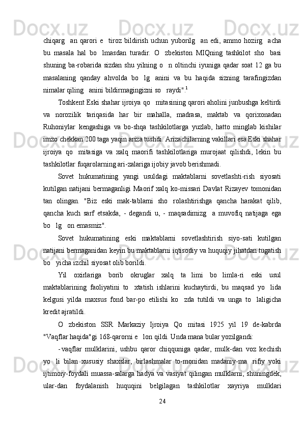 chiqarg an   qarori   e tiroz   bildirish   uchun   yuborilg an   edi,   ammo   hozirg acha   
bu   masala   hal   bo lmasdan   turadir.   O zbekiston   MIQning   tashkilot   sho basi	
  
shuning ba-robarida sizdan  shu  yilning o n oltinchi  iyuniga qadar  soat  12 ga bu	

masalaning   qanday   ahvolda   bo lg anini   va   bu   haqida   sizning   tarafingizdan	
 
nimalar qiling anini bildirmagingizni so raydi".	
  1
Toshkent Eski shahar ijroiya qo mitasining qarori aholini junbushga keltirdi	

va   norozilik   tariqasida   har   bir   mahalla,   madrasa,   maktab   va   qorixonadan
Ruhoniylar   kengashiga   va   bo-shqa   tashkilotlarga   yuzlab,   hatto   minglab   kishilar
imzo chekkan 200 taga yaqin ariza tushdi. Arizachilarning vakillari esa Eski shahar
ijroiya   qo mitasiga   va   xalq   maorifi   tashkilotlariga   murojaat   qilishdi,   lekin   bu	

tashkilotlar fuqarolarning ari-zalariga ijobiy javob berishmadi.
Sovet   hukumatining   yangi   usuldagi   maktablarni   sovetlashti-rish   siyosati
kutilgan   natijani   bermaganligi   Maorif   xalq   ko-missari   Davlat   Rizayev   tomonidan
tan   olingan.   "Biz   eski   mak-tablarni   sho rolashtirishga   qancha   harakat   qilib,	

qancha   kuch   sarf   etsakda,   -   degandi   u,   -   maqsadimizg a   muvofiq   natijaga   ega	

bo lg on emasmiz".	
 
Sovet   hukumatining   eski   maktablarni   sovetlashtirish   siyo-sati   kutilgan
natijani bermaganidan keyin bu maktablarni iqtisodiy va huquqiy jihatdan tugatish
bo yicha izchil siyosat olib borildi.

Yil   oxirlariga   borib   okruglar   xalq   ta limi   bo limla-ri   eski   usul	
 
maktablarining   faoliyatini   to xtatish   ishlarini   kuchaytirdi,   bu   maqsad   yo lida	
 
kelgusi   yilda   maxsus   fond   bar-po   etilishi   ko zda   tutildi   va   unga   to laligicha	
 
kredit ajratildi.
O zbekiston   SSR   Markaziy   Ijroiya   Qo mitasi   1925   yil   19   de-kabrda	
 
"Vaqflar haqida"gi 168-qarorni e lon qildi. Unda mana bular yozilgandi:	

- vaqflar   mulklarini,   ushbu   qaror   chiqquniga   qadar,   mulk-dan   voz   kechish
yo li   bilan   xususiy   shaxslar,   birlashmalar   to-monidan   madaniy-ma rifiy   yoki	
 
ijtimoiy-foydali   muassa-salarga   hadya   va  vasiyat   qilingan   mulklarni,   shuningdek,
ular-dan   foydalanish   huquqini   belgilagan   tashkilotlar   xayriya   mulklari
24 