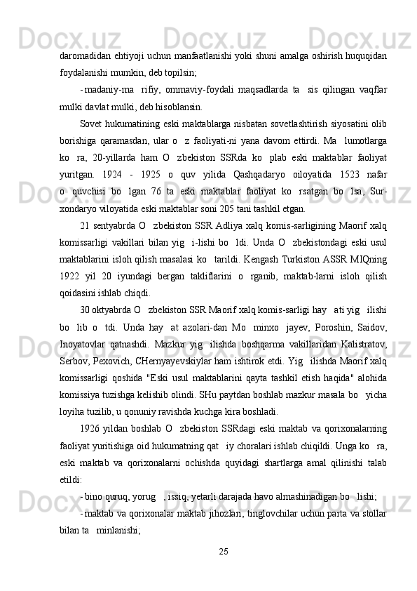 daromadidan ehtiyoji uchun manfaatlanishi yoki shuni amalga oshirish huquqidan
foydalanishi mumkin, deb topilsin;
- madaniy-ma rifiy,   ommaviy-foydali   maqsadlarda   ta sis   qilingan   vaqflar 
mulki davlat mulki, deb hisoblansin.
Sovet  hukumatining  eski   maktablarga  nisbatan  sovetlashtirish   siyosatini  olib
borishiga   qaramasdan,   ular   o z   faoliyati-ni   yana   davom   ettirdi.   Ma lumotlarga	
 
ko ra,   20-yillarda   ham   O zbekiston   SSRda   ko plab   eski   maktablar   faoliyat	
  
yuritgan.   1924   -   1925   o quv   yilida   Qashqadaryo   oiloyatida   1523   nafar	

o quvchisi   bo lgan   76   ta   eski   maktablar   faoliyat   ko rsatgan   bo lsa,   Sur-	
   
xondaryo viloyatida eski maktablar soni 205 tani tashkil etgan.
21   sentyabrda   O zbekiston   SSR   Adliya   xalq   komis-sarligining   Maorif   xalq	

komissarligi   vakillari   bilan   yig i-lishi   bo ldi.   Unda   O zbekistondagi   eski   usul	
  
maktablarini isloh qilish masalasi  ko tarildi. Kengash Turkiston ASSR MIQning	

1922   yil   20   iyundagi   bergan   takliflarini   o rganib,   maktab-larni   isloh   qilish	

qoidasini ishlab chiqdi.
30 oktyabrda O zbekiston SSR Maorif xalq komis-sarligi hay ati yig ilishi	
  
bo lib   o tdi.   Unda   hay at   azolari-dan   Mo minxo jayev,   Poroshin,   Saidov,	
    
Inoyatovlar   qatnashdi.   Mazkur   yig ilishda   boshqarma   vakillaridan   Kalistratov,	

Ser bov, Pexovich, CHernyayevskiylar ham ishtirok etdi. Yig ilishda Maorif xalq	

komissarligi   qoshida   "Eski   usul   maktablarini   qayta   tashkil   etish   haqida"   alohida
komissiya tuzishga kelishib olindi. SHu paytdan boshlab mazkur masala bo yicha	

loyiha tuzilib, u qonuniy ravishda kuchga kira boshladi.
1926   yildan   boshlab   O zbekiston   SSRdagi   eski   maktab   va   qorixonalarning	

faoliyat yuritishiga oid hukumatning qat iy choralari ishlab chiqildi. Unga ko ra,	
 
eski   maktab   va   qorixonalarni   ochishda   quyidagi   shartlarga   amal   qilinishi   talab
etildi:
- bino quruq, yorug , issiq, yetarli darajada havo almashinadigan bo lishi;	
 
- maktab va qorixonalar maktab jihozlari, tinglovchilar uchun parta va stollar
bilan ta minlanishi;	

25 