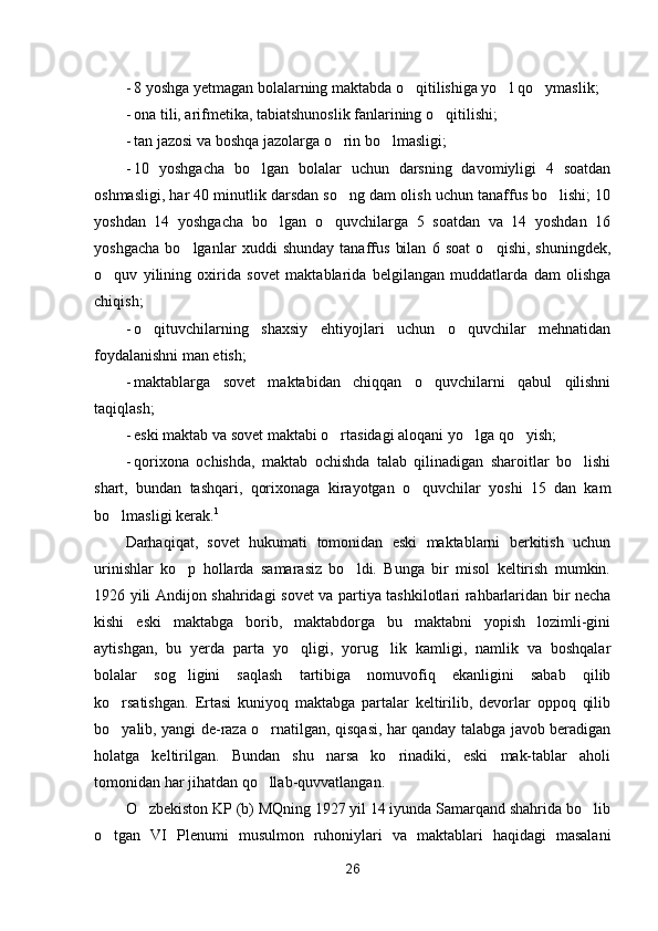 - 8 yoshga yetmagan bolalarning maktabda o qitilishiga yo l qo ymaslik;  
- ona tili, arifmetika, tabiatshunoslik fanlarining o qitilishi;	

- tan jazosi va boshqa jazolarga o rin bo lmasligi;	
 
- 10   yoshgacha   bo lgan   bolalar   uchun   darsning   davomiyligi   4   soatdan	

oshmasligi, har 40 minutlik darsdan so ng dam olish uchun tanaffus bo lishi; 10	
 
yoshdan   14   yoshgacha   bo lgan   o quvchilarga   5   soatdan   va   14   yoshdan   16	
 
yoshgacha   bo lganlar   xuddi   shunday   tanaffus   bilan   6   soat   o qishi,   shuningdek,	
 
o quv   yilining   oxirida   sovet   maktablarida   belgilangan   muddatlarda   dam   olishga	

chiqish;
- o qituvchilarning   shaxsiy   ehtiyojlari   uchun   o quvchilar   mehnatidan	
 
foydalanishni man etish;
- maktablarga   sovet   maktabidan   chiqqan   o quvchilarni   qabul   qilishni	

taqiqlash;
- eski maktab va sovet maktabi o rtasidagi aloqani yo lga qo yish;	
  
- qorixona   ochishda,   maktab   ochishda   talab   qilinadigan   sharoitlar   bo lishi	

shart,   bundan   tashqari,   qorixonaga   kirayotgan   o quvchilar   yoshi   15   dan   kam	

bo lmasligi kerak.	
 1
Darhaqiqat,   sovet   hukumati   tomonidan   eski   maktablarni   berkitish   uchun
urinishlar   ko p   hollarda   samarasiz   bo ldi.   Bunga   bir   misol   keltirish   mumkin.	
 
1926 yili Andijon shahridagi sovet va partiya tashkilotlari rahbarlaridan bir necha
kishi   eski   maktabga   borib,   maktabdorga   bu   maktabni   yopish   lozimli-gini
aytishgan,   bu   yerda   parta   yo qligi,   yorug lik   kamligi,   namlik   va   boshqalar	
 
bolalar   sog ligini   saqlash   tartibiga   nomuvofiq   ekanligini   sabab   qilib	

ko rsatishgan.   Ertasi   kuniyoq   maktabga   partalar   keltirilib,   devorlar   oppoq   qilib	

bo yalib, yangi de-raza o rnatilgan, qisqasi, har qanday talabga javob beradigan
 
holatga   keltirilgan.   Bundan   shu   narsa   ko rinadiki,   eski   mak-tablar   aholi	

tomonidan har jihatdan qo llab-quvvatlangan.	

O zbekiston KP (b) MQning 1927 yil 14 iyunda Samarqand shahrida bo lib	
 
o tgan   VI   Plenumi   musulmon   ruhoniylari   va   maktablari   haqidagi   masalani	

26 