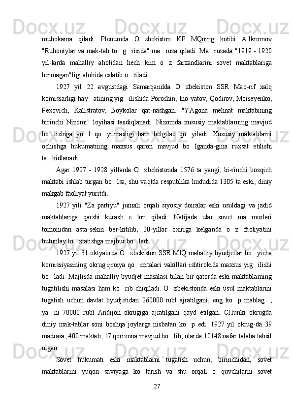 muhokama   qiladi.   Plenumda   O zbekiston   KP   MQning   kotibi   A.Ikromov
"Ruhoniylar va mak-tab to g risida" ma ruza qiladi. Ma ruzada "1919 - 1920	
   
yil-larda   mahalliy   aholidan   hech   kim   o z   farzandlarini   sovet   maktablariga	

bermagan"ligi alohida eslatib o tiladi.	

1927   yil   22   avgustdagi   Samarqandda   O zbekiston   SSR   Mao-rif   xalq	

komissarligi hay atining yig ilishida Poroshin, Ino-yatov, Qodirov, Moiseyenko,	
 
Pexovich,   Kalistratov,   Boykolar   qat-nashgan.   "YAgona   mehnat   maktabining
birinchi   Nizomi"   loyihasi   tasdiqlanadi.   Nizomda   xususiy   maktablarning   mavjud
bo lishiga   yo l   qo yilmasligi   ham   belgilab   qo yiladi.   Xususiy   maktablarni	
   
ochishga   hukumatning   maxsus   qarori   mavjud   bo lganda-gina   ruxsat   etilishi	

ta kidlanadi.	

Agar   1927   -   1928   yillarda   O zbekistonda   1576   ta   yangi,   bi-rinchi   bosqich	

maktabi ishlab turgan bo lsa, shu vaqtda respublika hududida 1305 ta eski, diniy	

makgab faoliyat yuritdi.
1927   yili   "Za   partiyu"   jurnali   orqali   siyosiy   doiralar   eski   usuldagi   va   jadid
maktablariga   qarshi   kurash   e lon   qiladi.   Natijada   ular   sovet   ma murlari	
 
tomonidan   asta-sekin   ber-kitilib,   20-yillar   oxiriga   kelganda   o z   faoliyatini	

butunlay to xtatishga majbur bo ladi.	
 
1927 yil 31 oktyabrda O zbekiston SSR MIQ mahalliy byudjetlar bo yicha	
 
komissiyasining okrug ijroiya qo mitalari vakillari ishtirokida maxsus yig ilishi	
 
bo ladi. Majlisda mahalliy byudjet masalasi bilan bir qatorda eski maktablarning	

tugatilishi   masalasi   ham   ko rib   chiqiladi.   O zbekistonda   eski   usul   maktablarini	
 
tugatish   uchun   davlat   byudjetidan   260000   rubl   ajratilgani,   eng   ko p   mablag ,	
 
ya ni   70000   rubl   Andijon   okrugiga   ajratilgani   qayd   etilgan.   CHunki   okrugda	

diniy   mak-tablar   soni   boshqa   joylarga   nisbatan   ko p   edi.   1927   yil   okrug-da   39	

madrasa, 400 maktab, 17 qorixona mavjud bo lib, ularda 10148 nafar talaba tahsil	

olgan.
Sovet   hukumati   eski   maktablarni   tugatish   uchun,   birinchidan,   sovet
maktablarini   yuqori   saviyaga   ko tarish   va   shu   orqali   o quvchilarni   sovet	
 
27 