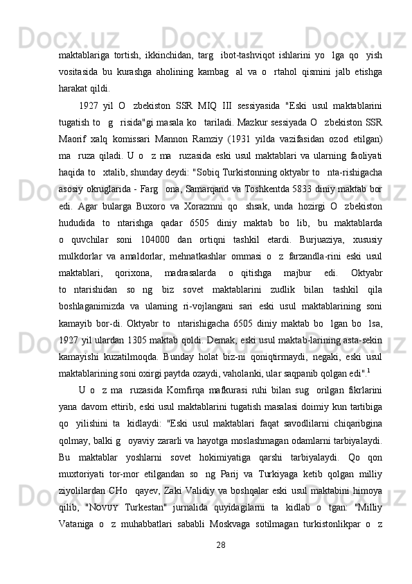 maktablariga   tortish,   ikkinchidan,   targ ibot-tashviqot   ishlarini   yo lga   qo yish  
vositasida   bu   kurashga   aholining   kambag al   va   o rtahol   qismini   jalb   etishga	
 
harakat qildi.
1927   yil   O zbekiston   SSR   MIQ   III   sessiyasida   "Eski   usul   maktablarini	

tugatish to g risida"gi masala ko tariladi. Mazkur sessiyada O zbekiston SSR	
   
Maorif   xalq   komissari   Mannon   Ramziy   (1931   yilda   vazifasidan   ozod   etilgan)
ma ruza   qiladi.   U   o z   ma ruzasida   eski   usul   maktablari   va   ularning   faoliyati	
  
haqida to xtalib, shunday deydi: "Sobiq Turkistonning oktyabr to nta-rishigacha	
 
asosiy okruglarida - Farg ona, Samarqand va Toshkentda 5833 diniy maktab bor	

edi.   Agar   bularga   Buxoro   va   Xorazmni   qo shsak,   unda   hozirgi   O zbekiston	
 
hududida   to ntarishga   qadar   6505   diniy   maktab   bo lib,   bu   maktablarda	
 
o quvchilar   soni   104000   dan   ortiqni   tashkil   etardi.   Burjuaziya,   xususiy	

mulkdorlar   va   amaldorlar,   mehnatkashlar   ommasi   o z   farzandla-rini   eski   usul	

maktablari,   qorixona,   madrasalarda   o qitishga   majbur   edi.   Oktyabr	

to ntarishidan   so ng   biz   sovet   maktablarini   zudlik   bilan   tashkil   qila	
 
boshlaganimizda   va   ularning   ri-vojlangani   sari   eski   usul   maktablarining   soni
kamayib   bor-di.   Oktyabr   to ntarishigacha   6505   diniy   maktab   bo lgan   bo lsa,	
  
1927 yil ulardan 1305 maktab qoldi. Demak, eski usul maktab-larining asta-sekin
kamayishi   kuzatilmoqda.   Bunday   holat   biz-ni   qoniqtirmaydi,   negaki,   eski   usul
maktablarining soni oxirgi paytda ozaydi, vaholanki, ular saqpanib qolgan edi". 1
U   o z   ma ruzasida   Komfirqa   mafkurasi   ruhi   bilan   sug orilgan   fikrlarini	
  
yana  davom  ettirib, eski  usul  maktablarini  tugatish  masalasi   doimiy kun  tartibiga
qo yilishini   ta kidlaydi:   "Eski   usul   maktablari   faqat   savodlilarni   chiqaribgina	
 
qolmay, balki g oyaviy zararli va hayotga moslashmagan odamlarni tarbiyalaydi.	

Bu   maktablar   yoshlarni   sovet   hokimiyatiga   qarshi   tarbiyalaydi.   Qo qon	

muxtoriyati   tor-mor   etilgandan   so ng   Parij   va   Turkiyaga   ketib   qolgan   milliy	

ziyolilardan   CHo qayev,   Zaki   Validiy   va   boshqalar   eski   usul   maktabini   himoya	

qilib,   " N OVUY   Turkestan"   jurnalida   quyidagilarni   ta kidlab   o tgan:   "Milliy	
 
Vataniga   o z   muhabbatlari   sababli   Moskvaga   sotilmagan   turkistonlikpar   o z	
 
28 
