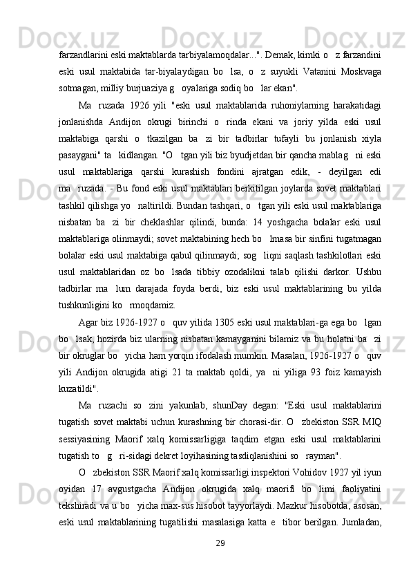 farzandlarini eski maktablarda tarbiyalamoqdalar...". Demak, kimki o z farzandini
eski   usul   maktabida   tar-biyalaydigan   bo lsa,   o z   suyukli   Vatanini   Moskvaga	
 
sotmagan, milliy burjuaziya g oyalariga sodiq bo lar ekan".	
 
Ma ruzada   1926   yili   "eski   usul   maktablarida   ruhoniylarning   harakatidagi	

jonlanishda   Andijon   okrugi   birinchi   o rinda   ekani   va   joriy   yilda   eski   usul	

maktabiga   qarshi   o tkazilgan   ba zi   bir   tadbirlar   tufayli   bu   jonlanish   xiyla	
 
pasaygani" ta kidlangan. "O tgan yili biz byudjetdan bir qancha mablag ni eski	
  
usul   maktablariga   qarshi   kurashish   fondini   ajratgan   edik,   -   deyilgan   edi
ma ruzada.   -   Bu  fond  eski  usul   maktablari  berkitilgan  joylarda   sovet  maktablari	

tashkil qilishga yo naltirildi. Bundan tashqari, o tgan yili eski usul maktablariga	
 
nisbatan   ba zi   bir   cheklashlar   qilindi,   bunda:   14   yoshgacha   bolalar   eski   usul	

maktablariga olinmaydi; sovet maktabining hech bo lmasa bir sinfini tugatmagan	

bolalar eski usul maktabiga qabul qilinmaydi; sog liqni saqlash tashkilotlari eski

usul   maktablaridan   oz   bo lsada   tibbiy   ozodalikni   talab   qilishi   darkor.   Ushbu	

tadbirlar   ma lum   darajada   foyda   berdi,   biz   eski   usul   maktablarining   bu   yilda	

tushkunligini ko rmoqdamiz.	

Agar biz 1926-1927 o quv yilida 1305 eski usul maktablari-ga ega bo lgan	
 
bo lsak, hozirda biz ularning nisbatan  kamayganini  bilamiz va bu holatni  ba zi	
 
bir okruglar bo yicha ham yorqin ifodalash mumkin. Masalan, 1926-1927 o quv	
 
yili   Andijon   okrugida   atigi   21   ta   maktab   qoldi,   ya ni   yiliga   93   foiz   kamayish	

kuzatildi".
Ma ruzachi   so zini   yakunlab,   shunDay   degan:   "Eski   usul   maktablarini	
 
tugatish   sovet   maktabi   uchun   kurashning   bir   chorasi-dir.   O zbekiston   SSR  MIQ	

sessiyasining   Maorif   xalq   komissarligiga   taqdim   etgan   eski   usul   maktablarini
tugatish to g ri-sidagi dekret loyihasining tasdiqlanishini so rayman".	
  
O zbekiston SSR Maorif xalq komissarligi inspektori Vohidov 1927 yil iyun	

oyidan   17   avgustgacha   Andijon   okrugida   xalq   maorifi   bo limi   faoliyatini	

tekshiradi va u bo yicha max-sus hisobot tayyorlaydi. Mazkur hisobotda, asosan,	

eski   usul   maktablarining   tugatilishi   masalasiga   katta   e tibor   berilgan.   Jumladan,	

29 