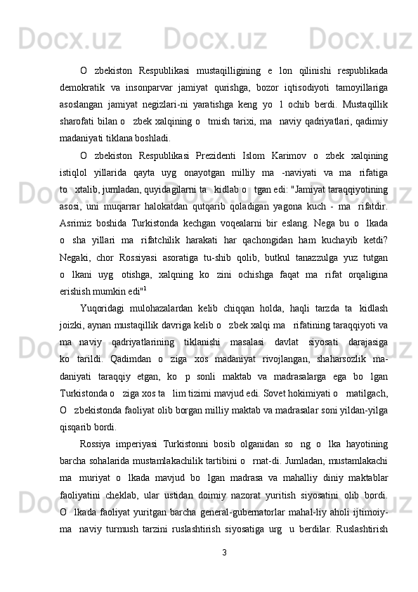 O zbekiston   Respublikasi   mustaqilligining   e lon   qilinishi   respublikada 
demokratik   va   insonparvar   jamiyat   qurishga,   bozor   iqtisodiyoti   tamoyillariga
asoslangan   jamiyat   negizlari-ni   yaratishga   keng   yo l   ochib   berdi.   Mustaqillik	

sharofati bilan o zbek xalqining o tmish tarixi, ma naviy qadriyatlari, qadimiy	
  
madaniyati tiklana boshladi.
O zbekiston   Respublikasi   Prezidenti   Islom   Karimov   o zbek   xalqining	
 
istiqlol   yillarida   qayta   uyg onayotgan   milliy   ma -naviyati   va   ma rifatiga	
  
to xtalib, jumladan, quyidagilarni ta kidlab o tgan edi: "Jamiyat taraqqiyotining	
  
asosi,   uni   muqarrar   halokatdan   qutqarib   qoladigan   yagona   kuch   -   ma rifatdir.	

Asrimiz   boshida   Turkistonda   kechgan   voqealarni   bir   eslang.   Nega   bu   o lkada	

o sha   yillari   ma rifatchilik   harakati   har   qachongidan   ham   kuchayib   ketdi?	
 
Negaki,   chor   Rossiyasi   asoratiga   tu-shib   qolib,   butkul   tanazzulga   yuz   tutgan
o lkani   uyg otishga,   xalqning   ko zini   ochishga   faqat   ma rifat   orqaligina
   
erishish mumkin edi" 1
Yuqoridagi   mulohazalardan   kelib   chiqqan   holda,   haqli   tarzda   ta kidlash	

joizki, aynan mustaqillik davriga kelib o zbek xalqi ma rifatining taraqqiyoti va	
 
ma naviy   qadriyatlarining   tiklanishi   masalasi   davlat   siyosati   darajasiga	

ko tarildi.   Qadimdan   o ziga   xos   madaniyat   rivojlangan,   shaharsozlik   ma-
 
daniyati   taraqqiy   etgan,   ko p   sonli   maktab   va   madrasalarga   ega   bo lgan	
 
Turkistonda o ziga xos ta lim tizimi mavjud edi. Sovet hokimiyati o rnatilgach,	
  
O zbekistonda faoliyat olib borgan milliy maktab va madrasalar soni yildan-yilga	

qisqarib bordi.
Rossiya   imperiyasi   Turkistonni   bosib   olganidan   so ng   o lka   hayotining	
 
barcha sohalarida mustamlakachilik tartibini o rnat-di. Jumladan, mustamlakachi	

ma muriyat   o lkada   mavjud   bo lgan   madrasa   va   mahalliy   diniy   maktablar	
  
faoliyatini   cheklab,   ular   ustidan   doimiy   nazorat   yuritish   siyosatini   olib   bordi.
O lkada   faoliyat   yuritgan   barcha   general-gubernatorlar   mahal-liy   aholi   ijtimoiy-

ma naviy   turmush   tarzini   ruslashtirish   siyosatiga   urg u   berdilar.   Ruslashtirish
 
3 