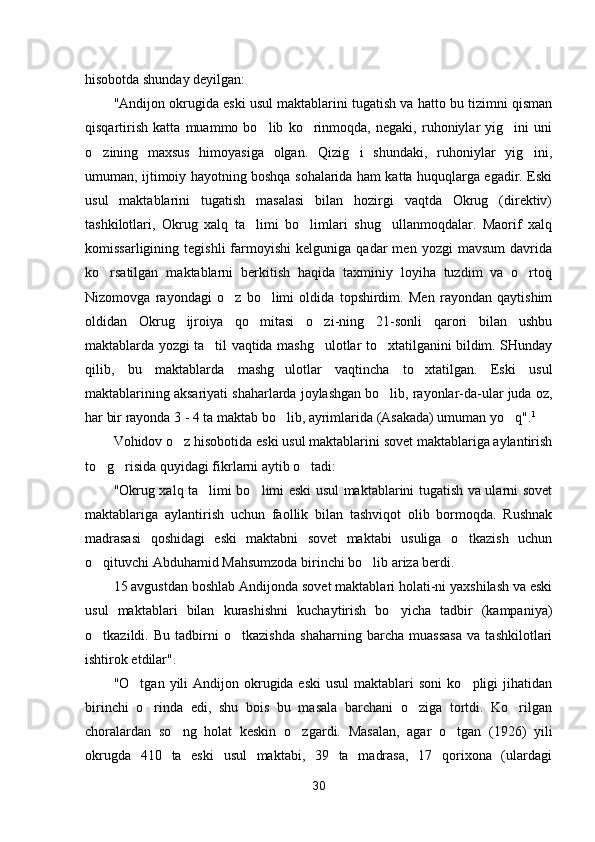 hisobotda shunday deyilgan:
"Andijon okrugida eski usul maktablarini tugatish va hatto bu tizimni qisman
qisqartirish   katta   muammo   bo lib   ko rinmoqda,   negaki,   ruhoniylar   yig ini   uni  
o zining   maxsus   himoyasiga   olgan.   Qizig i   shundaki,   ruhoniylar   yig ini,	
  
umuman, ijtimoiy hayotning boshqa sohalarida ham katta huquqlarga egadir. Eski
usul   maktablarini   tugatish   masalasi   bilan   hozirgi   vaqtda   Okrug   (direktiv)
tashkilotlari,   Okrug   xalq   ta limi   bo limlari   shug ullanmoqdalar.   Maorif   xalq	
  
komissarligining   tegishli   farmoyishi   kelguniga   qadar   men  yozgi   mavsum   davrida
ko rsatilgan   maktablarni   berkitish   haqida   taxminiy   loyiha   tuzdim   va   o rtoq	
 
Nizomovga   rayondagi   o z   bo limi   oldida   topshirdim.   Men   rayondan   qaytishim	
 
oldidan   Okrug   ijroiya   qo mitasi   o zi-ning   21-sonli   qarori   bilan   ushbu	
 
maktablarda yozgi ta til vaqtida mashg ulotlar to xtatilganini bildim. SHunday	
  
qilib,   bu   maktablarda   mashg ulotlar   vaqtincha   to xtatilgan.   Eski   usul	
 
maktablarining aksariyati shaharlarda joylashgan bo lib, rayonlar-da-ular juda oz,	

har bir rayonda 3 - 4 ta maktab bo lib, ayrimlarida (Asakada) umuman yo q".	
  1
Vohidov o z hisobotida eski usul maktablarini sovet maktablariga aylantirish	

to g risida quyidagi fikrlarni aytib o tadi:	
  
"Okrug xalq ta limi bo limi eski usul maktablarini tugatish va ularni sovet	
 
maktablariga   aylantirish   uchun   faollik   bilan   tashviqot   olib   bormoqda.   Rushnak
madrasasi   qoshidagi   eski   maktabni   sovet   maktabi   usuliga   o tkazish   uchun	

o qituvchi Abduhamid Mahsumzoda birinchi bo lib ariza berdi.	
 
15 avgustdan boshlab Andijonda sovet maktablari holati-ni yaxshilash va eski
usul   maktablari   bilan   kurashishni   kuchaytirish   bo yicha   tadbir   (kampaniya)	

o tkazildi.   Bu   tadbirni   o tkazishda   shaharning   barcha   muassasa   va   tashkilotlari	
 
ishtirok etdilar".
"O tgan  yili   Andijon okrugida eski   usul  maktablari   soni   ko pligi   jihatidan	
 
birinchi   o rinda   edi,   shu   bois   bu   masala   barchani   o ziga   tortdi.   Ko rilgan	
  
choralardan   so ng   holat   keskin   o zgar	
  di.   Masalan,   agar   o tgan   (1926)   yili	
okrugda   410   ta   eski   usul   maktabi,   39   ta   madrasa,   17   qorixona   (ulardagi
30 