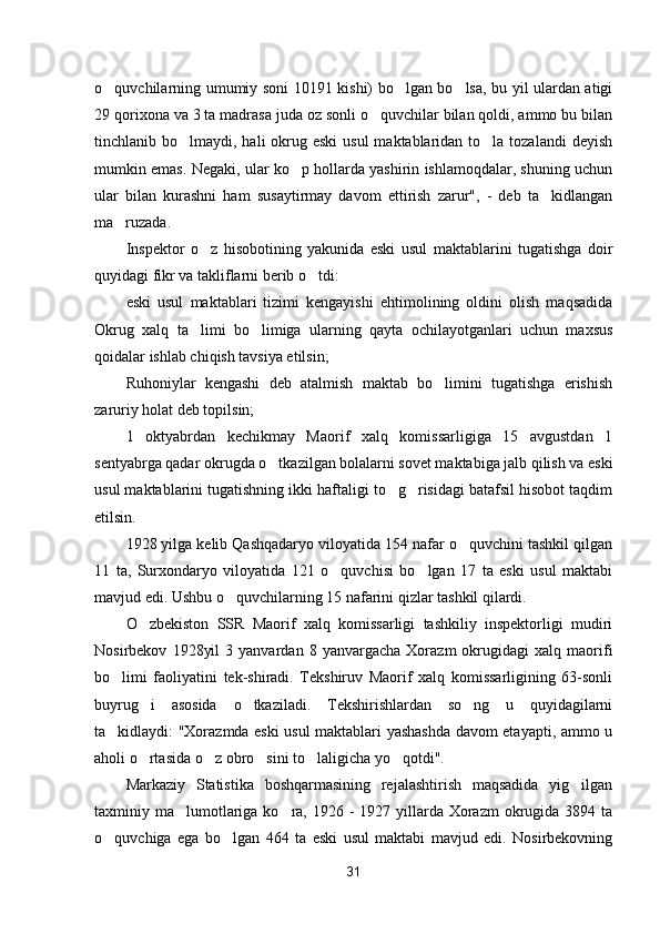 o quvchilarning umumiy soni 10191 kishi) bo lgan bo lsa, bu yil ulardan atigi  
29 qorixona va 3 ta madrasa juda oz sonli o quvchilar bilan qoldi, ammo bu bilan	

tinchlanib bo lmaydi, hali  okrug eski  usul  maktablaridan to la tozalandi  deyish	
 
mumkin emas. Negaki, ular ko p hollarda yashirin ishlamoqdalar, shuning uchun	

ular   bilan   kurashni   ham   susaytirmay   davom   ettirish   zarur",   -   deb   ta kidlangan	

ma ruzada.	

Inspektor   o z   hisobotining   yakunida   eski   usul   maktablarini   tugatishga   doir	

quyidagi fikr va takliflarni berib o tdi:	

eski   usul   maktablari   tizimi   kengayishi   ehtimolining   oldini   olish   maqsadida
Okrug   xalq   ta limi   bo limiga   ularning   qayta   ochilayotganlari   uchun   maxsus	
 
qoidalar ishlab chiqish tavsiya etilsin;
Ruhoniylar   kengashi   deb   atalmish   maktab   bo limini   tugatishga   erishish	

zaruriy holat deb topilsin;
1   oktyabrdan   kechikmay   Maorif   xalq   komissarligiga   15   avgustdan   1
sentyabrga qadar okrugda o tkazilgan bolalarni sovet maktabiga jalb qilish va eski	

usul maktablarini tugatishning ikki haftaligi to g risidagi batafsil hisobot taqdim	
 
etilsin.
1928 yilga kelib Qashqadaryo viloyatida 154 nafar o quvchini tashkil qilgan	

11   ta,   Surxondaryo   viloyatida   121   o quvchisi   bo lgan   17   ta   eski   usul   maktabi	
 
mavjud edi. Ushbu o quvchilarning 15 nafarini qizlar tashkil qilardi.	

O zbekiston   SSR   Maorif   xalq   komissarligi   tashkiliy   inspektorligi   mudiri	

Nosirbekov   1928yil   3  yanvardan   8  yanvargacha   Xorazm   okrugidagi   xalq  maorifi
bo limi   faoliyatini   tek-shiradi.   Tekshiruv   Maorif   xalq   komissarligining   63-sonli	

buyrug i   asosida   o tkaziladi.   Tekshirishlardan   so ng   u   quyidagilarni	
  
ta kidlaydi: "Xorazmda eski usul maktablari yashashda davom etayapti, ammo u	

aholi o rtasida o z obro sini to laligicha yo qotdi".	
    
Markaziy   Statistika   boshqarmasining   rejalashtirish   maqsadida   yig ilgan	

taxminiy ma lumotlariga ko ra, 1926 -  1927 yillarda Xorazm  okrugida 3894 ta	
 
o quvchiga   ega   bo lgan   464   ta   eski   usul   maktabi   mavjud   edi.   Nosirbekovning	
 
31 