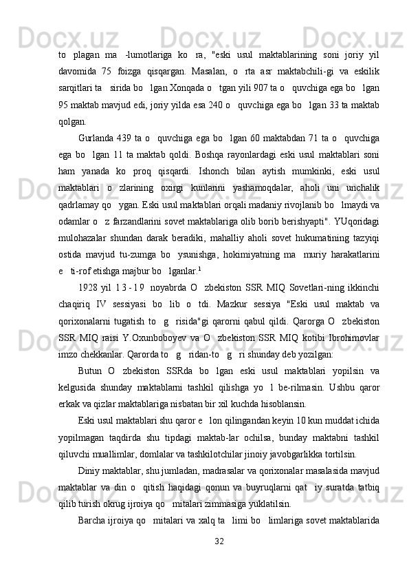 to plagan   ma -lumotlariga   ko ra,   "eski   usul   maktablarining   soni   joriy   yil  
davomida   75   foizga   qisqargan.   Masalan,   o rta   asr   maktabchili-gi   va   eskilik	

sarqitlari ta sirida bo lgan Xonqada o tgan yili 907 ta o quvchiga ega bo lgan	
    
95 maktab mavjud edi, joriy yilda esa 240 o quvchiga ega bo lgan 33 ta maktab	
 
qolgan.
Gurlanda 439 ta o quvchiga ega bo lgan 60 maktabdan 71 ta o quvchiga	
  
ega   bo lgan   11   ta   maktab   qoldi.   Boshqa   rayonlardagi   eski   usul   maktablari   soni	

ham   yanada   ko proq   qisqardi.   Ishonch   bilan   aytish   mumkinki,   eski   usul	

maktablari   o zlarining   oxirgi   kunlarini   yashamoqdalar,   aholi   uni   unchalik	

qadrlamay qo ygan. Eski usul maktablari orqali madaniy rivojlanib bo lmaydi va
 
odamlar o z farzandlarini sovet maktablariga olib borib berishyapti". YUqoridagi	

mulohazalar   shundan   darak   beradiki,   mahalliy   aholi   sovet   hukumatining   tazyiqi
ostida   mavjud   tu-zumga   bo ysunishga,   hokimiyatning   ma muriy   harakatlarini	
 
e ti-rof etishga majbur bo lganlar.	
  1
1928   yil   1 3 - 1 9   noyabrda   O zbekiston   SSR   MIQ   Sovetlari-ning   ikkinchi	

chaqiriq   IV   sessiyasi   bo lib   o tdi.   Mazkur   sessiya   "Eski   usul   maktab   va	
 
qorixonalarni   tugatish   to g risida"gi   qarorni   qabul   qildi.   Qarorga   O zbekiston
  
SSR   MIQ   raisi   Y.Oxunboboyev   va   O zbekiston   SSR   MIQ   kotibi   Ibrohimovlar	

imzo chekkanlar. Qarorda to g ridan-to g ri shunday deb yozilgan:	
   
Butun   O zbekiston   SSRda   bo lgan   eski   usul   maktablari   yopilsin   va	
 
kelgusida   shunday   maktablarni   tashkil   qilishga   yo l   be-rilmasin.   Ushbu   qaror	

erkak va qizlar maktablariga nisbatan bir xil kuchda hisoblansin.
Eski usul maktablari shu qaror e lon qilingandan keyin 10 kun muddat ichida	

yopilmagan   taqdirda   shu   tipdagi   maktab-lar   ochilsa,   bunday   maktabni   tashkil
qiluvchi muallimlar, domlalar va tashkilotchilar jinoiy javobgarlikka tortilsin.
Diniy maktablar, shu jumladan, madrasalar va qorixonalar masalasida mavjud
maktablar   va   din   o qitish   haqidagi   qonun   va   buyruqlarni   qat iy   suratda   tatbiq	
 
qilib turish okrug ijroiya qo mitalari zimmasiga yuklatilsin.	

Barcha ijroiya qo mitalari va xalq ta limi bo limlariga sovet maktablarida	
  
32 