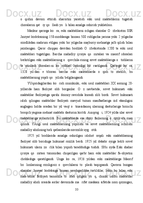 o qishni   davom   ettirish   sharoitini   yaratish   eski   usul   maktablarini   tugatish
choralarini qat iy qo llash yo li bilan amalga oshirish yuklatilsin.	
  
Mazkur qarorga ko ra, eski  maktablarni ochgan shaxslar  O zbe	
  kiston SSR
Jinoyat kodeksining 158-moddasiga binoan 500 rublgacha jarima yoki 2 yilgacha
ozodlikdan mahrum etilgan yoki bir yilgacha majburiy mehnatga jalb qilish bilan
jazolangan.   Qaror   chiqqan   davrdan   boshlab   O zbekistonda   1200   ta   eski   usul	

maktablari   tugatilgan.   Barcha   mahalliy   ijroiya   qo mitalari   va   maorif   idoralari	

berkitilgan eski maktablarning o quvchila-rining sovet maktablariga o tishlarini	
 
ta minlash   choralari-ni   ko rishlari   lozimligi   ko rsatilgandi.   Qarorga   ko ra,	
   
1328   yil-dan   e tiboran   barcha   eski   maktablarda   o qish   to xtatilib,   bu	
  
maktablarning yopib qo yilishi belgilangandi.	

YUqoridagilardan   ko rish   mumkinki,   eski   usul   maktablari   XX   asrning   20-	

yillarida   ham   faoliyat   olib   borganlar.   O z   navbatida,   sovet   hukumati   eski	

maktablar   faoliyatiga   qarshi   doimiy   ravishda   kurash   olib   bordi.   Sovet   hukumati
isloh   qilingan   maktablar   faoliyati   mavjud   tuzum   manfaatlariga   zid   ekanligini
anglagan   holda   oradan   bir   yil   vaqt   o tmasidanoq   ularning   dasturlariga   birinchi	

bosqich yagona mehnat maktabi dasturini kiritdi. Aniqrog i, 1924 yilda ular sovet	

maktablariga   aylantirildi.   Bu   maktablarda   esa   diniy   fanlarning   o qitili-shi   man	

qilindi.   YAngi   usul   maktablarining   yopilishi   va   sovet   maktablarining   ochilishi
mahalliy aholining turli qatlamlarida norozilik uyg otdi.	

1925   yil   boshlarida   amalga   oshirilgan   islohot   orqali   eski   maktablarning
faoliyat   olib   borishiga   hukumat   rozilik   berdi.   1925   yil   dekabr   oyiga   kelib   sovet
hukumati   ularni   zo rlik   bilan   yopish   taraddudiga   tushdi.   SHu   oyda   Eski   shahar	

ijroiya   qo mitasi   tomonidan   chiqarilgan   qarbr   ham   eski   maktablar   fa-oliyatini	

cheklashga   qaratilgandi.   Unga   ko ra,   1926   yildan   eski   maktablarga   Maorif	

bo limlarining   roziligisiz   o quvchilarni   to plash   taqiqpandi.   Qarorni   buzgan	
  
shaxslar   Jinoyat   kodeksiga   binoan   javobgarlikka   tortildilar,   lekin   bu   bilan   eski
mak-tablar   faoliyati   tamomila   to xtab   qolgani   yo q,   chunki   ushbu   maktablar	
 
mahalliy aholi orasida asrlar davomida ma rifat maskani  sifatida nom qozongan,	

33 