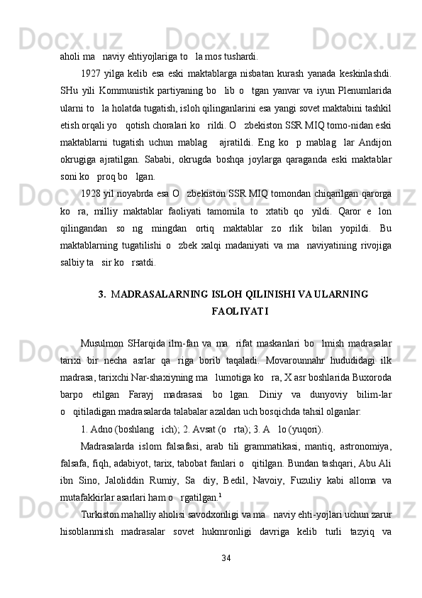 aholi ma naviy ehtiyojlariga to la mos tushardi. 
1927   yilga   kelib   esa   eski   maktablarga   nisbatan   kurash   yanada   keskinlashdi.
SHu   yili   Kommunistik   partiyaning   bo lib   o tgan   yanvar   va   iyun   Plenumlarida	
 
ularni to la holatda tugatish, isloh qilinganlarini esa yangi sovet maktabini tashkil	

etish orqali yo qotish choralari ko rildi. O zbekiston SSR MIQ tomo-nidan eski	
  
maktablarni   tugatish   uchun   mablag   ajratildi.   Eng   ko p   mablag lar   Andijon	
  
okrugiga   ajratilgan.   Sababi,   okrugda   boshqa   joylarga   qaraganda   eski   maktablar
soni ko proq bo lgan.	
 
1928 yil noyabrda esa O zbekiston SSR MIQ tomondan chiqarilgan qarorga	

ko ra,   milliy   maktablar   faoliyati   tamomila   to xtatib   qo yildi.   Qaror   e lon	
   
qilingandan   so ng   mingdan   ortiq   maktablar   zo rlik   bilan   yopildi.   Bu	
 
maktablarning   tugatilishi   o zbek   xalqi   madaniyati   va   ma naviyatining   rivojiga	
 
salbiy ta sir ko rsatdi.	
 
3. M ADRASALARNING ISLOH QILINISHI VA ULARNING
FAOLIYATI
Musulmon   SHarqida   ilm-fan   va   ma rifat   maskanlari   bo lmish   madrasalar	
 
tarixi   bir   necha   asrlar   qa riga   borib   taqaladi.   Movarounnahr   hududidagi   ilk	

madrasa, tarixchi Nar-shaxiyning ma lumotiga ko ra, X asr boshlarida Buxoroda	
 
barpo   etilgan   Farayj   madrasasi   bo lgan.   Diniy   va   dunyoviy   bilim-lar	

o qitiladigan madrasalarda talabalar azaldan uch bosqichda tahsil olganlar:	

1. Adno (boshlang ich); 2. Avsat (o rta); 3. A lo (yuqori).	
  
Madrasalarda   islom   falsafasi,   arab   tili   grammatikasi,   mantiq,   astronomiya,
falsafa, fiqh, adabiyot, tarix, tabobat fanlari o qitilgan. Bundan tashqari, Abu Ali	

ibn   Sino,   Jaloliddin   Rumiy,   Sa diy,   Bedil,   Navoiy,   Fuzuliy   kabi   alloma   va	

mutafakkirlar asarlari ham o rgatilgan.	
 1
Turkiston mahalliy aholisi savodxonligi va ma naviy ehti-yojlari uchun zarur	

hisoblanmish   madrasalar   sovet   hukmronligi   davriga   kelib   turli   tazyiq   va
34 