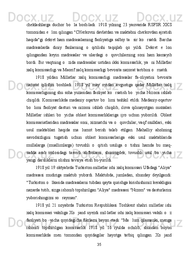 cheklashlarga   duchor   bo la   bosh-ladi.   1918   yilning   23   yanvarida   RSFSR   XKS
tomonidan e lon qilingan "CHerkovni davlatdan va maktabni cherkovdan ajratish	

haqida"gi  dekret   ham  madrasalarning  faoliyatiga  salbiy  ta sir  ko rsatdi.   Barcha	
 
madrasalarda   diniy   fanlarning   o qitilishi   taqiqlab   qo yildi.   Dekret   e lon	
  
qilingandan   keyin   madrasalar   va   ulardagi   o quvchilarning   soni   ham   kamayib	

bordi.   Bir   vaqtning   o zida   madrasalar   ustidan   ikki   komissarlik,   ya ni   Millatlar	
 
xalq komissarligi va Maorif xalq komissarligi bevosita nazorat tartibini o rnatdi.	

1918   yildan   Millatlar   xalq   komissarligi   madrasalar   fa-oliyatini   bevosita
nazorat   qilishni   boshladi.   1918   yil   may   oyidan   avgustiga   qadar   Millatlar   xalq
komissarligining shu soha yuzasidan faoliyat ko rsatish bo yicha Nizomi ishlab	
 
chiqildi. Komissarlikda madaniy oqartuv bo limi tashkil  etildi. Madaniy-oqartuv	

bo limi   faoliyat   dasturi   va   nizomi   ishlab   chiqilib,   ilova   qilinayotgan   nusxalari	

Millatlar   ishlari   bo yicha   oblast   komissarliklariga   ijro   uchun   yuborildi.   Oblast	

komissariatlaridan madrasalar soni, xizmatchi va o quvchilar, vaqf mulklari, eski	

usul   maktablari   haqida   ma lumot   berish   talab   etilgan.   Mahalliy   aholining	

savodsizligini   tugatish   uchun   oblast   komissarlariga   eski   usul   maktablarida
mullalarga   (muallimlarga)   tovushli   o qitish   usuliga   o tishni   hamda   bu   maq-	
 
sadda   arab   imlosidagi   tasvirli   alifbolarni,   shuningdek,   tovushli   usul   bo yicha	

yangi darsliklarni olishni tavsiya etish bu-yurildi.
1918 yil 19 oktyabrda Turkiston millatlar ishi xalq komissari Ufadagi "Aliya"
madrasasi   mudiriga   maktub   yubordi.   Maktubda,   jumladan,   shunday   deyilgandi:
"Turkiston o lkasida madrasalarni tubdan qayta qurishga kirishishimiz kerakligini	

nazarda tutib, sizga ishonib topshirilgan "Aliya" madrasasi "Nizom" va dasturlarini
yuborishingizni so rayman".	

1918   yil   21   noyabrda   Turkiston   Respublikasi   Toshkent   shahri   millatlar   ishi
xalq komissari vakiliga Xo jand uyezdi mil-latlar ishi xalq komissari  vakili o z	
 
faoliyati bo yicha quyidagicha fikrlarni bayon etadi: "Ma lum qilamanki, menga	
 
ishonib   topshirilgan   komissarlik   1918   yil   16   iyulda   ochilib,   shundan   buyon
komissarlikda   men   tomondan   quyidagilar   hayotga   tatbiq   qilingan.   Xo jand	

35 