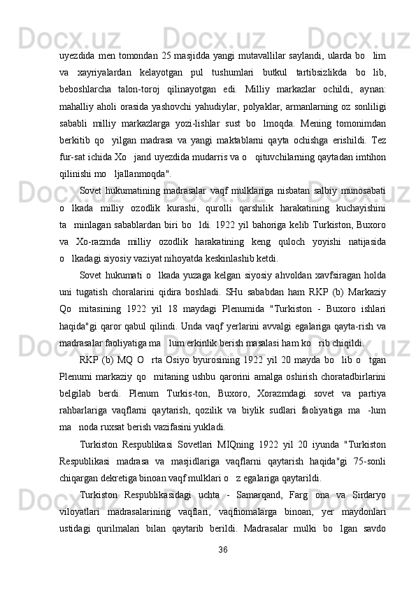 uyezdida  men tomondan  25 masjidda  yangi   mutavallilar  saylandi,  ularda  bo lim
va   xayriyalardan   kelayotgan   pul   tushumlari   butkul   tartibsizlikda   bo lib,

beboshlarcha   talon-toroj   qilinayotgan   edi.   Milliy   markazlar   ochildi,   ay nan:
mahalliy  aholi   orasida  yashovchi   yahudiylar,  polyaklar,  armanlarning  oz  sonliligi
sababli   milliy   markazlarga   yozi-lishlar   sust   bo lmoqda.   Mening   tomonimdan	

berkitib   qo yilgan   madrasa   va   yangi   maktablarni   qayta   ochishga   erishildi.   Tez	

fur-sat ichida Xo jand uyezdida mudarris va o qituvchilarning qaytadan imtihon	
 
qilinishi mo ljallanmoqda".	

Sovet   hukumatining   madrasalar   vaqf   mulklariga   nisbatan   salbiy   munosabati
o lkada   milliy   ozodlik   kurashi,   qurolli   qarshilik   harakatining   kuchayishini	

ta minlagan sabablardan   biri   bo ldi.  1922 yil   bahoriga  kelib  Turkiston, Buxoro
 
va   Xo-razmda   milliy   ozodlik   harakatining   keng   quloch   yoyishi   natijasida
o lkadagi siyosiy vaziyat nihoyatda keskinlashib ketdi.

Sovet   hukumati   o lkada   yuzaga   kelgan   siyosiy   ahvoldan   xavfsiragan   holda	

uni   tugatish   choralarini   qidira   boshladi.   SHu   sababdan   ham   RKP   (b)   Markaziy
Qo mitasining   1922   yil   18   maydagi   Plenumida   "Turkiston   -   Buxoro   ishlari	

haqida"gi  qaror qabul  qilindi. Unda vaqf yerlarini  avvalgi  egalariga qayta-rish va
madrasalar faoliyatiga ma lum erkinlik berish masalasi ham ko rib chiqildi.	
 
RKP   (b)   MQ   O rta   Osiyo   byurosining   1922   yil   20   mayda   bo lib   o tgan	
  
Plenumi   markaziy   qo mitaning   ushbu   qarorini   amalga   oshirish   choratadbirlarini

belgilab   berdi.   Plenum   Turkis-ton,   Buxoro,   Xorazmdagi   sovet   va   partiya
rahbarlariga   vaqflarni   qaytarish,   qozilik   va   biylik   sudlari   faoliyatiga   ma -lum	

ma noda ruxsat berish vazifasini yukladi.	

Turkiston   Respublikasi   Sovetlari   MIQning   1922   yil   20   iyunda   "Turkiston
Respublikasi   madrasa   va   masjidlariga   vaqflarni   qaytarish   haqida"gi   75-sonli
chiqargan dekretiga binoan vaqf mulklari o z egalariga qaytarildi.	

Turkiston   Respublikasidagi   uchta   -   Samarqand,   Farg ona   va   Sirdaryo	

viloyatlari   madrasalarining   vaqflari,   vaqfnomalarga   binoan,   yer   maydonlari
ustidagi   qurilmalari   bilan   qaytarib   berildi.   Madrasalar   mulki   bo lgan   savdo	

36 