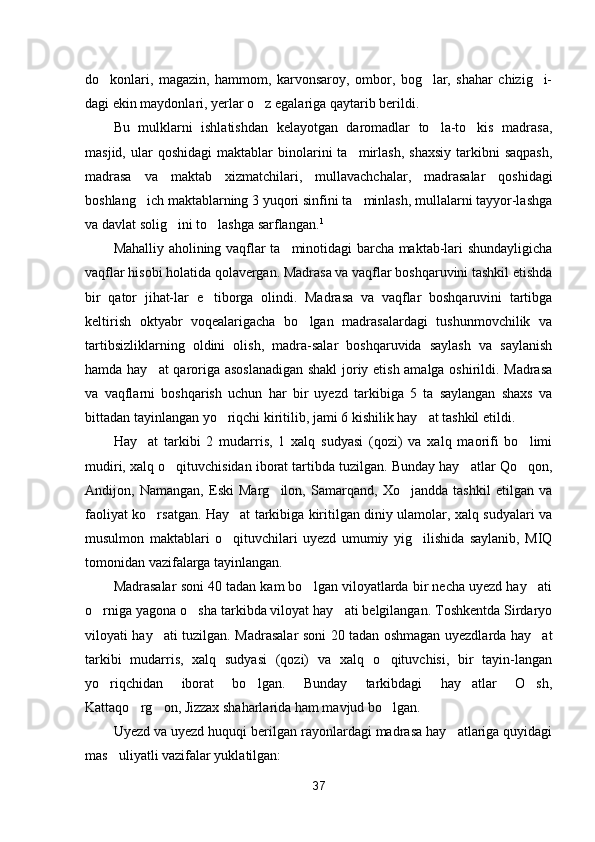 do konlari,   magazin,   hammom,   karvonsaroy,   ombor,   bog lar,   shahar   chizig i-  
dagi ekin maydonlari, yerlar o z egalariga qaytarib berildi.	

Bu   mulklarni   ishlatishdan   kelayotgan   daromadlar   to la-to kis   madrasa,	
 
masjid,  ular   qoshidagi  maktablar  binolarini   ta mirlash,   shaxsiy   tarkibni  saqpash,	

madrasa   va   maktab   xizmat chilari,   mullavachchalar,   madrasalar   qoshidagi
boshlang ich maktablarning 3 yuqori sinfini ta minlash, mullalarni tayyor-lashga	
 
va davlat solig ini to lashga sarflangan.	
  1
Mahalliy aholining vaqflar ta minotidagi barcha maktab-lari shundayligicha	

vaqflar hisobi holatida qolavergan. Madrasa va vaqflar boshqaruvini tashkil etishda
bir   qator   jihat-lar   e tiborga   olindi.   Madrasa   va   vaqflar   boshqaruvini   tartibga	

keltirish   oktyabr   voqealarigacha   bo lgan   madrasalardagi   tushunmovchilik   va	

tartibsizliklarning   oldini   olish,   madra-salar   boshqaruvida   saylash   va   saylanish
hamda hay at qaroriga asoslanadigan shakl  joriy etish amalga oshirildi. Madrasa	

va   vaqflarni   boshqarish   uchun   har   bir   uyezd   tarkibiga   5   ta   saylangan   shaxs   va
bittadan tayinlangan yo riqchi kiritilib, jami 6 kishilik hay at tashkil etildi.	
 
Hay at   tarkibi   2   mudarris,   1   xalq   sudyasi   (qozi)   va   xalq   maorifi   bo limi	
 
mudiri, xalq o qituvchisidan iborat tartibda tuzilgan. Bunday hay atlar Qo qon,	
  
Andijon,   Namangan,   Eski   Marg ilon,   Samarqand,   Xo jandda   tashkil   etilgan   va	
 
faoliyat ko rsatgan. Hay at tarkibiga kiritilgan diniy ulamolar, xalq sudyalari va	
 
musulmon   maktablari   o qituvchilari   uyezd   umumiy   yig ilishida   saylanib,   MIQ	
 
tomonidan vazifalarga tayinlangan.
Madrasalar soni 40 tadan kam bo lgan viloyatlarda bir necha uyezd hay ati	
 
o rniga yagona o sha tarkibda viloyat hay ati belgilangan. Toshkentda Sirdaryo	
  
viloyati hay ati tuzilgan. Madrasalar soni 20 tadan oshmagan uyezdlarda hay at	
 
tarkibi   mudarris,   xalq   sudyasi   (qozi)   va   xalq   o qituvchisi,   bir   tayin-langan	

yo riqchidan   iborat   bo lgan.   Bunday   tarkibdagi   hay atlar   O sh,	
   
Kattaqo rg on, Jizzax shaharlarida ham mavjud bo lgan.	
  
Uyezd va uyezd huquqi berilgan rayonlardagi madrasa hay atlariga quyidagi	

mas uliyatli vazifalar yuklatilgan:	

37 