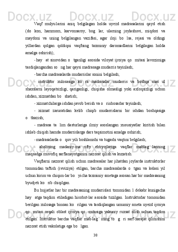 Vaqf   mulyu1arini   aniq   belgilagan   holda   uyezd   madrasalarini   qayd   etish
(do kon,   hammom,   karvonsaroy,   bog lar,   ularning   joylashuvi,   miqdori   va 
maydoni   va   uning   belgilangan   vazifasi,   agar   iloji   bo lsa,   rejasi   va   oldingi	

yillardan   qolgan   qoldiqni   vaqfning   taxminiy   daromadlarini   belgilagan   holda
amalga oshirish);
- hay at   sinovidan   o tganligi   asosida   viloyat   ijroiya   qo mi	
   tasi   lavozimiga
tasdiqlangandan so ng har qaysi madrasaga mudarris tayinlash;	

- barcha madrasalarda mudarrislar sonini belgilash;
-   instruktor   xulosasiga   ko ra   madrasalar   mudarris   va   boshqa   mas ul	
 
shaxslarni   layoqatsizligi,   qariganligi,   chiqisha   olmasligi   yoki   axloqsizligi   uchun
ishdan, xizmatdan bo shatish;	

- xizmatchilarga ishdan javob berish va o rinbosarlar tayinlash;	

-   xizmat   zaruratidan   kelib   chiqib   mudarrislarni   bir   ishdan   boshqasiga
o tkazish;	

-   madrasa   ta lim   dasturlariga   ilmiy   asoslangan   xususiyatlar   kiritish   bilan	

ishlab chiqish hamda mudarrislarga dars taqsimotini amalga oshirish;
- madrasalarda o quv yili boshlanishi va tugashi vaqtini belgilash;	

-   aholining   madaniy-ma rifiy   ehtiyojlariga   vaqflar   mablag larining	
 
maqsadga muvofiq sarflanayotganini nazorat qilish va kuzatish.
Vaqflarni   nazorat  qilish  uchun  madrasalar  har   jihatdan  joylarda instruktorlar
tomonidan   taftish   (reviziya)   etilgan,   barcha   madrasalarda   o tgan   va   kelasi   yil	

uchun kirim va chiqim-lar bo yicha taxminiy smetaga asosan har bir madrasaning	

byudjeti ko rib chiqilgan.	

Bu hujjatlar har bir madrasaning mudarrislari tomonidan 1 dekabr kunigacha
hay atga   taqdim   etiladigan   hisobot-lar   asosida   tuzilgan.   Instruktorlar   tomonidan	

berilgan xulosaga binoan ko rilgan va tasdiqlangan umumiy smeta uyezd ijroiya	

qo mitasi   orqali   oblast   ijroiya   qo mitasiga   yakuniy   ruxsat   olish   uchun   taqdim	
 
etilgan.   Instruktor   barcha   vaqflar   mab-lag ining   to g ri   sarf-xarajat   qilinishini	
  
nazorat etish vakolatiga ega bo lgan.	

38 