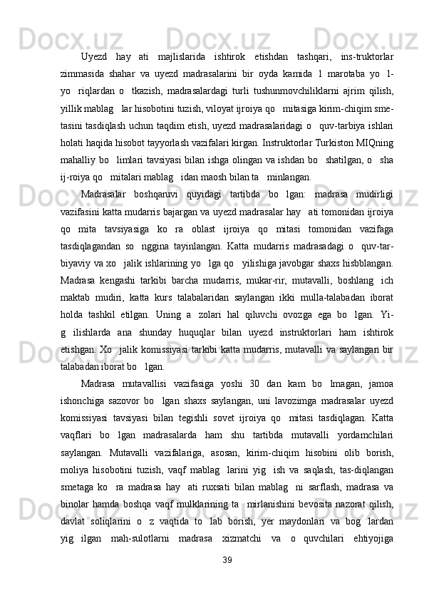 Uyezd   hay ati   majlislarida   ishtirok   etishdan   tashqari,   ins-truktorlar
zimmasida   shahar   va   uyezd   madrasalarini   bir   oyda   kamida   1   marotaba   yo l-	

yo riqlardan   o tkazish,   madrasalardagi   turli   tushunmovchiliklarni   ajrim   qilish,	
 
yillik mablag lar hisobotini tuzish, viloyat ijroiya qo mitasiga kirim-chiqim sme-	
 
tasini tasdiqlash uchun taqdim etish, uyezd madrasalaridagi o quv-tarbiya ishlari	

holati haqida hisobot tayyorlash vazifalari kirgan. Instruktorlar Turkiston MIQning
mahalliy bo limlari tavsiyasi  bilan ishga olingan va ishdan bo shatilgan, o sha	
  
ij-roiya qo mitalari mablag idan maosh bilan ta minlangan.
  
Madrasalar   boshqaruvi   quyidagi   tartibda   bo lgan:   madrasa   mudirligi	

vazifasini katta mudarris bajargan va uyezd madrasalar hay ati tomonidan ijroiya	

qo mita   tavsiyasiga   ko ra   oblast   ijroiya   qo mitasi   tomonidan   vazifaga	
  
tasdiqlagandan   so nggina   tayinlangan.   Katta   mudarris   madrasadagi   o quv-tar-	
 
biyaviy va xo jalik ishlarining yo lga qo yilishiga javobgar shaxs hisbblangan.	
  
Madrasa   kengashi   tarkibi   barcha   mudarris,   mukar-rir,   mutavalli,   boshlang ich	

maktab   mudiri,   katta   kurs   talabalaridan   saylangan   ikki   mulla-talabadan   iborat
holda   tashkil   etilgan.   Uning   a zolari   hal   qiluvchi   ovozga   ega   bo lgan.   Yi-	
 
g ilishlarda   ana   shunday   huquqlar   bilan   uyezd   instruktorlari   ham   ishtirok	

etishgan. Xo jalik komissiyasi  tarkibi  katta mudarris, mutavalli  va saylangan  bir	

talabadan iborat bo lgan.	

Madrasa   mutavallisi   vazifasiga   yoshi   30   dan   kam   bo lmagan,   jamoa	

ishonchiga   sazovor   bo lgan   shaxs   saylangan,   uni   lavozimga   madrasalar   uyezd	

komissiyasi   tavsiyasi   bilan   tegishli   sovet   ijroiya   qo mitasi   tasdiqlagan.   Katta	

vaqflari   bo lgan   madrasalarda   ham   shu   tartibda   mutavalli   yordamchilari	

saylangan.   Mutavalli   vazifalariga,   asosan,   kirim-chiqim   hisobini   olib   borish,
moliya   hisobotini   tuzish,   vaqf   mablag larini   yig ish   va   saqlash,   tas-diqlangan	
 
smetaga   ko ra   madrasa   hay ati   ruxsati   bilan   mablag ni   sarflash,   madrasa   va	
  
binolar   hamda   boshqa   vaqf   mulklarining   ta mirlanishini   bevosita   nazorat   qilish,	

davlat   soliqlarini   o z   vaqtida   to lab   borish,   yer   maydonlari   va   bog lardan	
  
yig ilgan   mah-sulotlarni   madrasa   xizmatchi   va   o quvchilari   ehtiyojiga	
 
39 