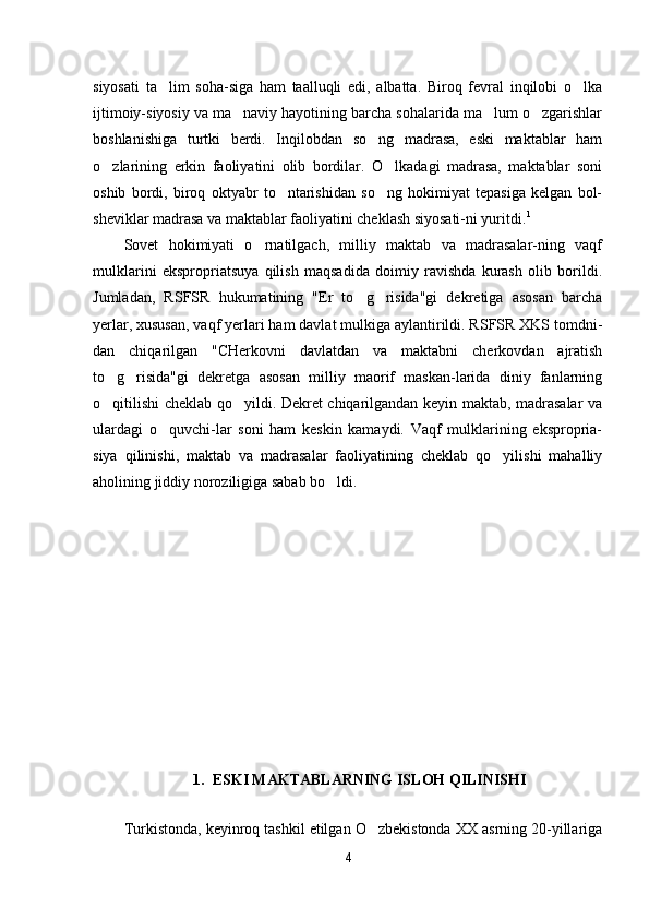 siyosati   ta lim   soha-siga   ham   taalluqli   edi,   albatta.   Biroq   fevral   inqilobi   o lka 
ijtimoiy-siyosiy va ma naviy hayotining barcha sohalarida ma lum o zgarishlar	
  
boshlanishiga   turtki   berdi.   Inqilobdan   so ng   madrasa,   eski   maktablar   ham	

o zlarining   erkin   faoliyatini   olib   bordilar.   O lkadagi   madrasa,   maktablar   soni	
 
oshib   bordi,   biroq   oktyabr   to ntarishidan   so ng   hokimiyat   tepasiga   kelgan   bol-	
 
sheviklar madrasa va maktablar faoliyatini cheklash siyosati-ni yuritdi. 1
Sovet   hokimiyati   o rnatilgach,   milliy   maktab   va   madrasalar-ning   vaqf	

mulklarini   ekspropriatsuya   qilish   maqsadida   doimiy   ravishda   kurash   olib   borildi.
Jumladan,   RSFSR   hukumatining   "Er   to g risida"gi   dekretiga   asosan   barcha	
 
yerlar, xususan, vaqf yerlari ham davlat mulkiga aylantirildi. RSFSR XKS tomdni-
dan   chiqarilgan   "CHerkovni   davlatdan   va   maktabni   cherkovdan   ajratish
to g risida"gi   dekretga   asosan   milliy   maorif   maskan-larida   diniy   fanlarning	
 
o qitilishi cheklab qo yildi. Dekret chiqarilgandan keyin maktab, madrasalar va
 
ulardagi   o quvchi-lar   soni   ham   keskin   kamaydi.   Vaqf   mulklarining   ekspropria-	

siya   qilinishi,   maktab   va   madrasalar   faoliyatining   cheklab   qo yilishi   mahalliy	

aholining jiddiy noroziligiga sabab bo ldi.	

1. ESKI MAKTABLARNING ISLOH QILINISHI
Turkistonda, keyinroq tashkil etilgan O zbekistonda XX asrning 20-yillariga	

4 