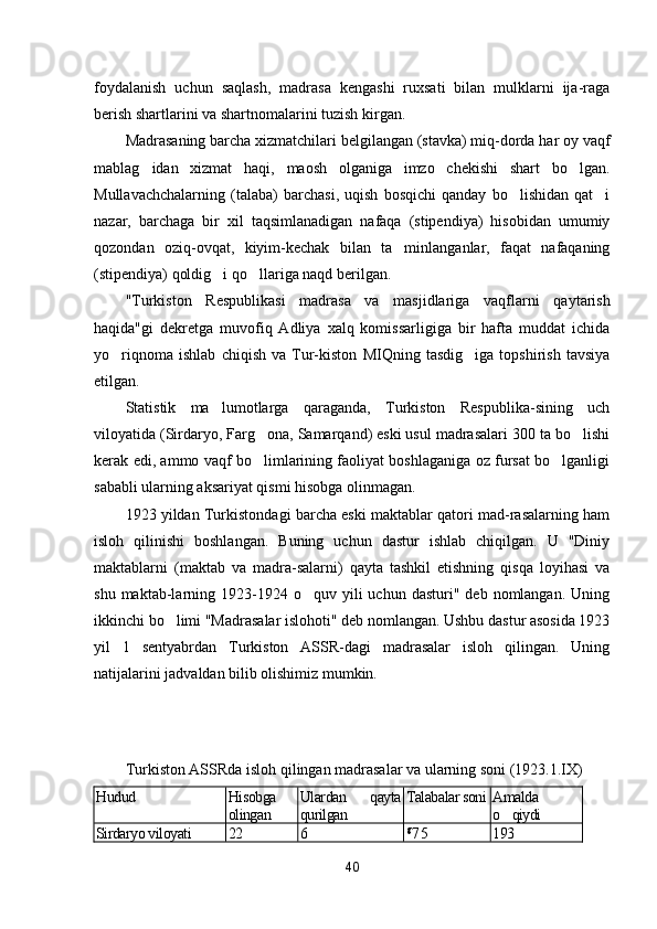 foydalanish   uchun   saqlash,   madrasa   kengashi   ruxsati   bilan   mulklarni   ija-raga
berish shartlarini va shartnomalarini tuzish kirgan.
Madrasaning barcha xizmatchilari belgilangan (stavka) miq-dorda har oy vaqf
mablag idan   xizmat   haqi,   maosh   olganiga   imzo   chekishi   shart   bo lgan. 
Mullavachchalarning   (talaba)   barchasi,   uqish   bosqichi   qanday   bo lishidan   qat i	
 
nazar,   barchaga   bir   xil   taqsimlanadigan   nafaqa   (stipendiya)   hisobidan   umumiy
qozondan   oziq-ovqat,   kiyim-kechak   bilan   ta minlanganlar,   faqat   nafaqaning	

(stipendiya) qoldig i qo llariga naqd berilgan.	
 
"Turkiston   Respublikasi   madrasa   va   masjidlariga   vaqflar ni   qaytarish
haqida"gi   dekretga   muvofiq   Adliya   xalq   komissarligiga   bir   hafta   muddat   ichida
yo riqnoma   ishlab   chiqish   va   Tur-kiston   MIQning   tasdig iga   topshirish   tavsiya	
 
etilgan.
Statistik   ma lumotlarga   qaraganda,   Turkiston   Respublika-sining   uch	

viloyatida (Sirdaryo, Farg ona, Samarqand) eski usul madrasalari 300 ta bo lishi	
 
kerak edi, ammo vaqf bo limlarining faoliyat boshlaganiga oz fursat bo lganligi
 
sababli ularning aksariyat qismi hisobga olinmagan.
1 923 yildan Turkistondagi barcha eski maktablar qatori mad-rasalarning ham
isloh   qilinishi   boshlangan.   Buning   uchun   dastur   ishlab   chiqilgan.   U   "Diniy
maktablarni   (maktab   va   madra-salarni)   qayta   tashkil   etishning   qisqa   loyihasi   va
shu  maktab-larning  1923-1924  o quv  yili   uchun  dasturi"  deb   nomlangan.   Uning	

ikkinchi bo limi "Madrasalar islohoti" deb nomlangan. Ushbu dastur asosida 1923	

yil   1   sentyabrdan   Turkiston   ASSR-dagi   madrasalar   isloh   qilingan.   Uning
natijalarini jadvaldan bilib olishimiz mumkin.
Turkiston ASSRda isloh qilingan madrasalar va ularning soni (1923.1.IX)
Hudud Hisobga
olingan Ulardan   qayta
qurilgan Talabalar soni Amalda
o qiydi	

Sirdaryo viloyati 22 6 g
7 5 193
40 