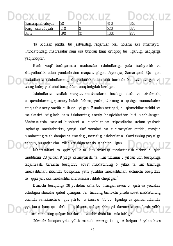 Samarqand viloyati 58 7 410 360
Farg ona viloyati 118 8 520 370
Jami 198 21 1305 873
Ta kidlash   joizki,   bu   jadvaldagi   raqamlar   real   holatni   aks   ettirmaydi.	

Turkistondagi   madrasalar   soni   esa   bundan   ham   ortiqroq   bo lganligi   haqiqatga	

yaqinroqdir;
Bosh   vaqf   boshqarmasi   madrasalar   islohotlariga   juda   hushyorlik   va
ehtiyotkorlik   bilan   yondashishni   maqsad   qilgan.   Ayniqsa,   Samarqand,   Qo qon	

hududlarida   islohotlarning   ehtiyotkorlik   bilan   olib   borilishi   ko zda   tutilgan   va	

uning tadrijiy islohot bosqichlari aniq belgilab berilgan.
Islohotlarda   dastlab   mavjud   madrasalarni   hisobga   olish   va   tekshirish,
o quvchilarning   ijtimoiy   holati,   bilimi,   yoshi,   ularning   o qishga   munosabatini	
 
aniqlash asosiy  vazifa qilib qo yilgan. Bundan tashqari, o qituvchilar tarkibi va	
 
malakasini   belgilash   ham   islohotning   asosiy   bosqichlaridan   biri   hisob-langan.
Madrasalarda   mavjud   binolarni   o quvchilar   va   stipendiatlar   uchun   yashash	

joylariga   moslashtirish,   yangi   sinf   xonalari   va   auditoriyalar   qurish,   mavjud
binolarning talab darajasida emasligi, nosozligi islohotlar o tkazishning paysalga	

solinib, bu qadar cho zilib ketishiga asosiy sabab bo lgan.	
 
Madrasalarni   to qqiz   yillik   ta lim   tizimiga   moslashtirish   uchun   o qish
  
muddatini  20  yildan  9  yilga  kamaytirish,  ta lim  tizimini  3  yildan uch  bosqichga	

taqsimlash,   birinchi   bosqichni   sovet   maktabining   5   yillik   ta lim   tizimiga	

moslashtirish,   ikkinchi   bosqichni   yetti   yillikka   moslashtirish,   uchinchi   bosqichni
to qqiz yillikka moslashtirish masalasi ishlab chiqilgan.	
 1
Birinchi   bosqichga   20   yoshdan   katta   bo lmagan   ravon   o qish   va   yozishni	
 
biladigan  shaxslar   qabul   qilingan.  Ta limning  birin-chi  yilida  sovet   maktabining	

birinchi va ikkinchi o quv yili to la kursi o tib bo lganligi va qisman uchinchi	
   
yyl   kursi   ham   qo shib   o qitilgani,   qolgan   ikki   yil   davomida   esa   besh   yillik	
 
ta lim tizimining qolgan kurslari o zlashtirilishi ko zda tutilgan.	
  
Ikkinchi   bosqich   yetti   yillik   maktab   tizimiga   to g ri   kelgan.   5   yillik   kurs	
 
41 