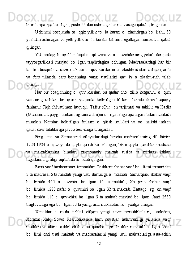 bilimlariga ega bo lgan, yoshi 25 dan oshmaganlar madrasaga qabul qilinganlar.
Uchinchi   bosqichda   to qqiz   yillik   to la   kursni   o zlashtirgan   bo lishi,   30	
   
yoshdan oshmagan va yetti yillik to la kurslar bilimini egallagan nomzodlar qabul	

qilingan.
YUqoridagi bosqichlar faqat o qituvchi va o quvchilarning yetarli darajada
 
tayyorgarliklari   mavjud   bo lgan   taqdirdagina   ochilgan.   Madrasalardagi   har   bir	

ta lim bosqichida sovet maktabi o quv kurslarini o zlashtirishdan tashqari, arab	
  
va   fors   tillarida   dars   berishning   yangi   usullarini   qat iy   o zlashti-rish   talab	
 
qilingan.
Har   bir   bosqichning   o quv   kurslari   bu   qadar   cho zilib   ketganini   o qish	
  
vaqtining   uchdan   bir   qismi   yuqorida   keltirilgan   til-larni   hamda   diniy-huquqiy
fanlarni:   Fiqh   (Musulmon   huquqi),   Tafsir   (Qur on   tarjimasi   va   tahlili)   va   Hadis	

(Muhammad payg ambarning sunnatlari)ni o rganishga ajratilgani bilan izohlash	
 
mumkin.   Nomlari   keltirilgan   fanlarni   o qitish   usul-lari   va   yo nalishi   imkon	
 
qadar davr talablariga javob beri-shiga uringanlar.
Farg ona   va   Samarqand   viloyatlaridagi   barcha   madrasalarning   40   foizini	

1923-1924 o quv yilida qayta qurish ko zlangan, lekin qayta qurishlar madrasa	
 
va   maktablarning   binolari   za-monaviy   maktab   tusida   ta mirlash   ishlari	

tugallanmaganligi oqibatida to xtab qolgan.	

Bosh vaqf boshqarmasi tomonidan Toshkent shahar vaqf bo li-mi tomonidan	

5 ta madrasa, 6 ta maktab yangi usul dasturiga o tkazildi. Samarqand shahar vaqf	

bo limida   440   o quvchisi   bo lgan   14   ta   maktab,   Xo jand   shahar   vaqf	
   
bo limida   1280   nafar   o quvchisi   bo lgan   32   ta   maktab,   Kattaqo rg on   vaqf
    
bo limida   110   o quv-chisi   bo lgan   3   ta   maktab   mavjud   bo lgan.   Jami   2580
   
tinglovchiga ega bo lgan 60 ta yangi usul maktablari ro yxatga olingan.	
 
Xonliklar   o rnida   tashkil   etilgan   yangi   sovet   respublikala-ri,   jumladan,	

Xorazm   Xalq   Sovet   Reslublikasida   ham   sovetlar   hukmronligi   yillarida   vaqf
mulklari va ularni tashkil etishda bir qancha qiyinchiliklar mavjud bo lgan. Vaqf	

bo limi   eski   usul   maktab   va   madrasalarini   yangi   usul   maktablariga   asta-sekin	

42 
