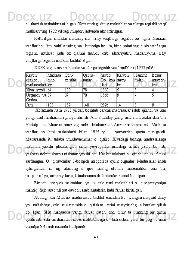 o tkazish tashabbusini olgan. Xorazmdagi diniy maktablar va ularga tegishli vaqf
mulklari^ing 1922 yildagi miqdori jadvalda aks ettirilgan.
Keltirilgan   mulklar   madaniy - ma rifiy   vaqflarga   tegishli   bo lgan.   Xorazm	
 
vaqflar bo limi vakillarining ma lumotiga ko ra, bino holatidagi diniy vaqflarga	
  
tegishli   mulklar   juda   oz   qismni   tashkil   etib,   aksariyatini   madaniy-ma rifiy	

vaqflarga tegishli mulklar tashkil etgan.
XXSRdagi diniy maktablar va ularga tegishli vaqf mulklari (1922 yil) 1
Rayon,
qishloq,
ovul nomlari Madrasa
bino-
lari Qori-
xonalar Qabris-
tonlar Savdo
Do kon	

-lari Karvon
saroy-
lar Hammo
m-lar Bozor
maydon-
lari
Xiva uyezdi 64 122 78 1330 5 3 4
Urganch   va
Gurlan 39 37 70 1566 9 - 5
Jami 103 159 148 2896 14 3 9
  Xorazmda ham 1923 yildan boshlab barcha madrasalar  isloh   qilindi  va ular
yangi usul madrasalariga aylantirildi. Ana shunday yangi usul madrasalaridan biri
Abdulg ozi   Muarrix   nomidagi   sobiq   Muhammad   Amin   madrasasi   edi.   Madrasa	

vaqflar   bo limi   tashabbusi   bilan   1925   yil   1   yanvardan   qayta   tuzilgandi.	

Madarasada   91   talaba   (mullavachcha)   o qitilib,   Xivadagi   boshqa   madrasalarga	

nisbatan   yaxshi   jihozlangan,   unda   yevropacha   usuldagi   isitish   pechi   bo lib,	

yashash uchun sharoit nisbatan yaxshi edi. Har bir talabani o qitish uchun 15 rubl	

sarflangan.   O qituvchilar   2-bosqich   miqdorida   oylik   olganlar.   Madrasalar   isloh	

qilingandan   so ng   ularning   o quv   mashg ulotlari   matematika,   ona   tili,	
  
jo g rofiya, umumiy tarix, tabiatshunoslik fanlaridan iborat bo lgan.	
  
Birinchi   bosqich   maktablari,   ya ni   eski   usul   maktablari   o quv   jarayoniga	
 
mantiq, fiqh, arab tili xat-savodi, arab sintaksisi kabi fanlar kiritilgan.
Abdulg ozi Muarrix madrasasini tashkil etishdan ko zlangan maqsad diniy	
 
yo nalishdagi, eski usul tizimida o qitish ta sirini susaytirishg a harakat qilish	
   
bo lgan.   SHu   maqsadda   yangi   fanlar   qatori   eski   diniy   ta limning   bir   qismi
 
qoldirilib, eski madrasadan sovet maktablariga o tish uchun yana bir pog o-nani	
 
vujudga keltirish nazarda tutilgandi.
43 