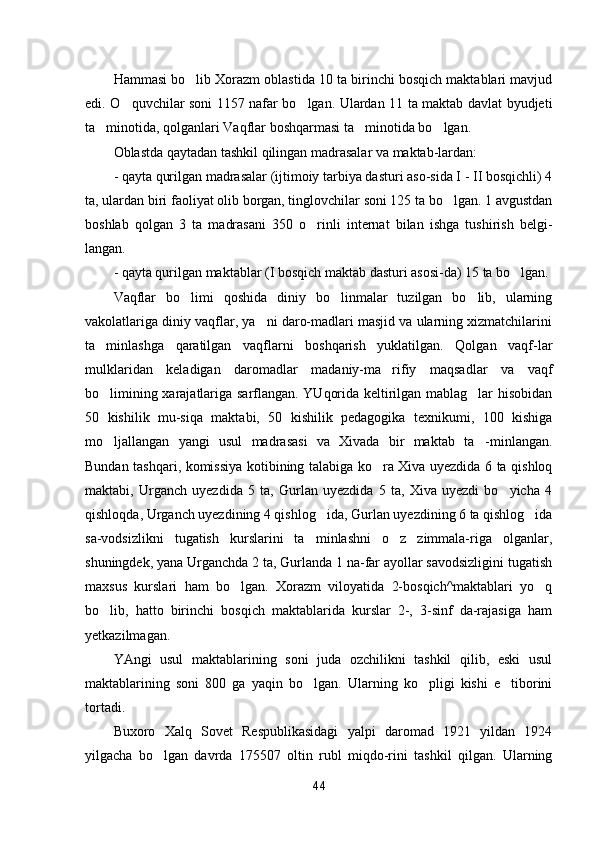 Hammasi bo lib Xorazm oblastida 10 ta birinchi bosqich maktablari mavjud
edi. O quvchilar soni 1157 nafar bo lgan. Ulardan 11 ta maktab davlat byudjeti	
 
ta minotida, qolganlari Vaqflar boshqarmasi ta minotida bo lgan.	
  
Oblastda qaytadan tashkil qilingan madrasalar va maktab-lardan:
- qayta qurilgan madrasalar (ijtimoiy tarbiya dasturi aso-sida I - II bosqichli) 4
ta, ulardan biri faoliyat olib borgan, tinglovchilar soni 125 ta bo lgan. 1 avgustdan	

boshlab   qolgan   3   ta   madrasani   350   o rinli   internat   bilan   ishga   tushirish   belgi-	

langan.
- qayta qurilgan maktablar (I bosqich maktab dasturi asosi-da) 15 ta bo lgan.	

Vaqflar   bo limi   qoshida   diniy   bo linmalar   tuzilgan   bo lib,   ularning	
  
vakolatlariga diniy vaqflar, ya ni daro-madlari masjid va ularning xizmatchilarini	

ta minlashga   qaratilgan   vaqflarni   boshqarish   yuklatilgan.   Qolgan   vaqf-lar	

mulklaridan   keladigan   daromadlar   madaniy-ma rifiy   maqsadlar   va   vaqf	

bo limining xarajatlariga sarflangan. YUqorida keltirilgan mablag lar hisobidan	
 
50   kishilik   mu-siqa   maktabi,   50   kishilik   pedagogika   texnikumi,   100   kishiga
mo ljallangan   yangi   usul   madrasasi   va   Xivada   bir   maktab   ta -minlangan.
 
Bundan tashqari, komissiya kotibining talabiga ko ra Xiva uyezdida 6 ta qishloq	

maktabi,   Urganch   uyezdida   5   ta,   Gurlan   uyezdida   5   ta,   Xiva   uyezdi   bo yicha   4	

qishloqda, Urganch uyezdining 4 qishlog ida, Gurlan uyezdining 6 ta qishlog ida	
 
sa-vodsizlikni   tugatish   kurslarini   ta minlashni   o z   zimmala-riga   olganlar,	
 
shuningdek, yana Urganchda 2 ta, Gurlanda 1 na-far ayollar savodsizligini tugatish
maxsus   kurslari   ham   bo lgan.   Xorazm   viloyatida   2-bosqich^maktablari   yo q	
 
bo lib,   hatto   birinchi   bosqich   maktablarida   kurslar   2-,   3-sinf   da-rajasiga   ham	

yetkazilmagan.
YAngi   usul   maktablarining   soni   juda   ozchilikni   tashkil   qilib,   eski   usul
maktablarining   soni   800   ga   yaqin   bo lgan.   Ularning   ko pligi   kishi   e tiborini	
  
tortadi.
Buxoro   Xalq   Sovet   Respublikasidagi   yalpi   daromad   1921   yildan   1924
yilgacha   bo lgan   davrda   175507   oltin   rubl   miqdo-rini   tashkil   qilgan.   Ularning	

44 