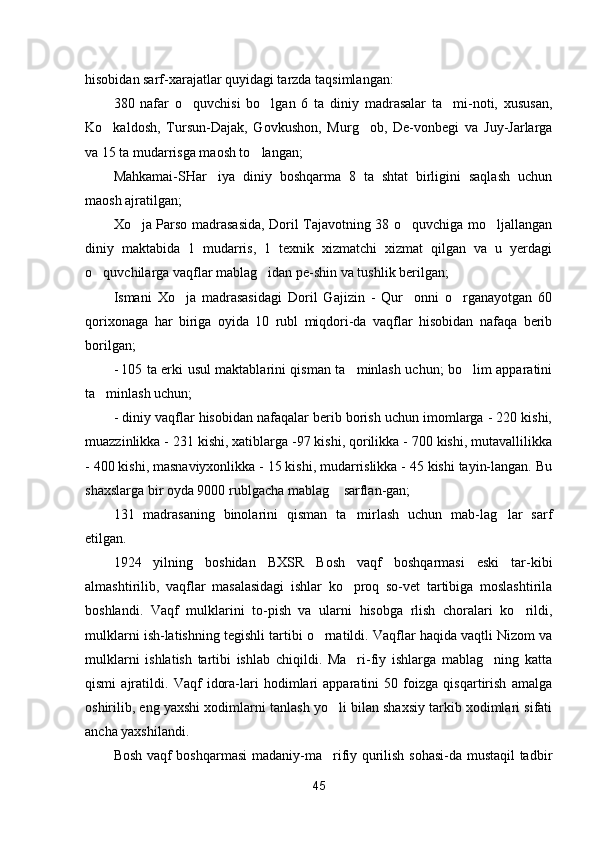 hisobidan sarf-xarajatlar quyidagi tarzda taqsimlangan:
380   nafar   o quvchisi   bo lgan   6   ta   diniy   madrasalar   ta mi-noti,   xususan,  
Ko kaldosh,   Tursun-Dajak,   Govkushon,   Murg ob,   De-vonbegi   va   Juy-Jarlarga	
 
va 15 ta mudarrisga maosh to langan;	

Mahkamai-SHar iya   diniy   boshqarma   8   ta   shtat   birligini   saqlash   uchun	

maosh ajratilgan;
Xo ja Parso madrasasida, Doril Tajavotning 38 o quvchiga mo ljallangan	
  
diniy   maktabida   1   mudarris,   1   texnik   xizmatchi   xizmat   qilgan   va   u   yerdagi
o quvchilarga vaqflar mablag idan pe-shin va tushlik berilgan;	
 
Ismani   Xo ja   madrasasidagi   Doril   Gajizin   -   Qur onni   o rganayotgan   60	
  
qorixonaga   har   biriga   oyida   10   rubl   miqdori-da   vaqflar   hisobidan   nafaqa   berib
borilgan;
- 105 ta erki usul maktablarini qisman ta minlash uchun; bo lim apparatini	
 
ta minlash uchun;	

- diniy vaqflar hisobidan nafaqalar berib borish uchun imomlarga - 220 kishi,
muazzinlikka - 231 kishi, xatiblarga -97 kishi, qorilikka - 700 kishi, mutavallilikka
- 400 kishi, masnaviyxonlikka - 15 kishi, mudarrislikka - 45 kishi tayin-langan. Bu
shaxslarga bir oyda 9000 rublgacha mablag  sarflan-gan;	

131   madrasaning   binolarini   qisman   ta mirlash   uchun   mab-lag lar   sarf	
 
etilgan.
1924   yilning   boshidan   BXSR   Bosh   vaqf   boshqarmasi   eski   tar-kibi
almashtirilib,   vaqflar   masalasidagi   ishlar   ko proq   so-vet   tartibiga   moslashtirila

boshlandi.   Vaqf   mulklarini   to-pish   va   ularni   hisobga   rlish   choralari   ko rildi,	

mulklarni ish-latishning tegishli tartibi o rnatildi. Vaqflar haqida vaqtli Nizom va	

mulklarni   ishlatish   tartibi   ishlab   chiqildi.   Ma ri-fiy   ishlarga   mablag ning   katta	
 
qismi   ajratildi.   Vaqf   idora-lari   hodimlari   apparatini   50   foizga   qisqartirish   amalga
oshirilib, eng yaxshi xodimlarni tanlash yo li bilan shaxsiy tarkib xodimlari sifati	

ancha yaxshilandi.
Bosh vaqf boshqarmasi  madaniy-ma rifiy qurilish sohasi-da mustaqil tadbir

45 