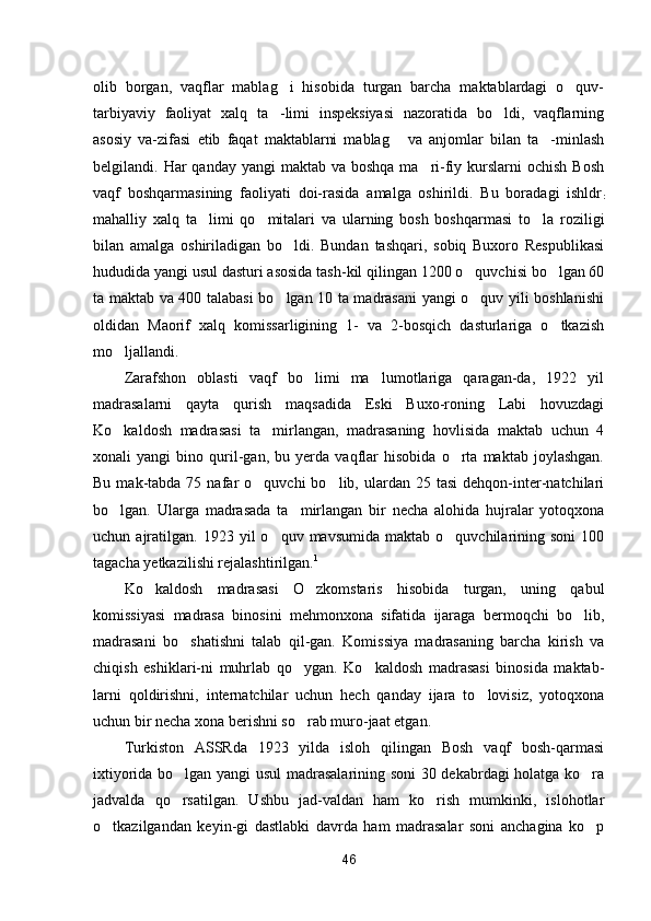 olib   borgan,   vaqflar   mablag i   hisobida   turgan   barcha   maktablardagi   o quv- 
tarbiyaviy   faoliyat   xalq   ta -limi   inspeksiyasi   nazoratida   bo ldi,   vaqflarning
 
asosiy   va-zifasi   etib   faqat   maktablarni   mablag   va   anjomlar   bilan   ta -minlash	
 
belgilandi. Har  qanday yangi  maktab va boshqa  ma ri-fiy kurslarni  ochish  Bosh	

vaqf   boshqarmasining   faoliyati   doi-rasida   amalga   oshirildi.   Bu   boradagi   ishldr
:
mahalliy   xalq   ta limi   qo mitalari   va   ularning   bosh   boshqarmasi   to la   rozili	
   gi
bilan   amalga   oshiriladigan   bo ldi.   Bundan   tashqari,   sobiq   Buxoro   Respublikasi	

hududida yangi usul dasturi asosida tash-kil qilingan 1200 o quvchisi bo lgan 60	
 
ta maktab va 400 talabasi bo lgan 10 ta madrasani yangi o quv yili boshlanishi	
 
oldidan   Maorif   xalq   komissarligining   1-   va   2-bosqich   dasturlariga   o tkazish	

mo ljallandi.	

Zarafshon   oblasti   vaqf   bo limi   ma lumotlariga   qaragan-da,   1922   yil	
 
madrasalarni   qayta   qurish   maqsadida   Eski   Buxo-roning   Labi   hovuzdagi
Ko kaldosh   madrasasi   ta mirlangan,   madrasaning   hovlisida   maktab   uchun   4	
 
xonali   yangi   bino   quril-gan,   bu   yerda   vaqflar   hisobida   o rta   maktab   joylashgan.	

Bu  mak-tabda  75  nafar   o quvchi   bo lib,  ulardan  25  tasi   dehqon-inter-natchilari	
 
bo lgan.   Ularga   madrasada   ta mirlangan   bir   necha   alohida   hujralar   yotoqxona	
 
uchun  ajratilgan.  1923  yil   o quv  mavsumida  maktab  o quvchilarining  soni  100	
 
tagacha yetkazilishi rejalashtirilgan. 1
Ko kaldosh   madrasasi   O zkomstaris   hisobida   turgan,   uning   qabul	
 
komissiyasi   madrasa   binosini   mehmonxona   sifatida   ijaraga   bermoqchi   bo lib,	

madrasani   bo shatishni   talab   qil-gan.   Komissiya   madrasaning   barcha   kirish   va	

chiqish   eshiklari-ni   muhrlab   qo ygan.   Ko kaldosh   madrasasi   binosida   maktab-	
 
larni   qoldirishni,   internatchilar   uchun   hech   qanday   ijara   to lovisiz,   yotoqxona	

uchun bir necha xona berishni so rab muro-jaat etgan.	

Turkiston   ASSRda   1923   yilda   isloh   qilingan   Bosh   vaqf   bosh-qarmasi
ixtiyorida bo lgan yangi usul  madrasalarining soni 30 dekabrdagi holatga ko ra	
 
jadvalda   qo rsatilgan.   Ushbu   jad-valdan   ham   ko rish   mumkinki,   islohotlar
 
o tkazilgandan   keyin-gi   dastlabki   davrda   ham   madrasalar   soni   anchagina   ko p	
 
46 
