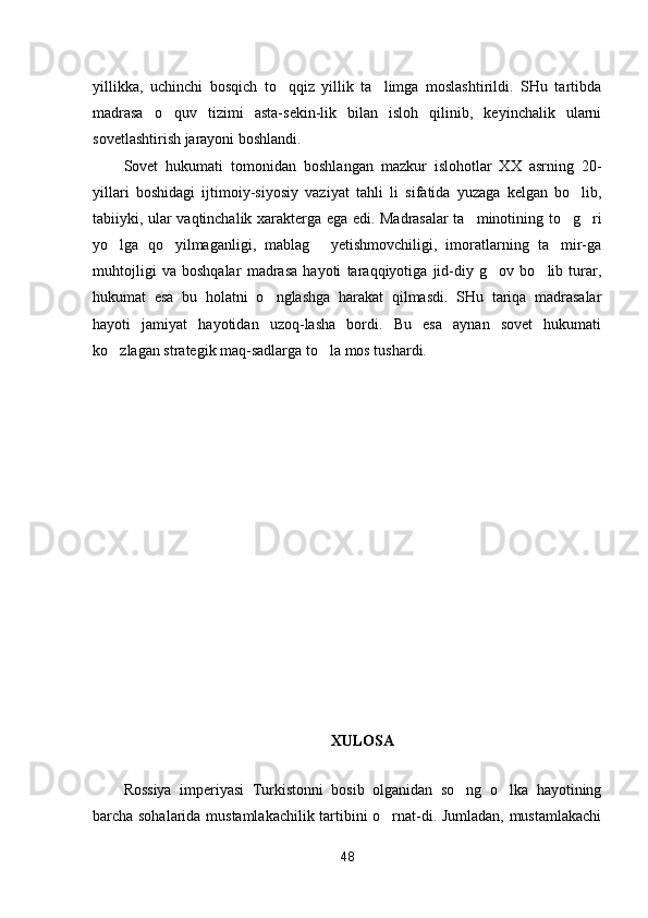 yillikka,   uchinchi   bosqich   to qqiz   yillik   ta limga   moslashtirildi.   SHu   tartibda 
madrasa   o quv   tizimi   asta-sekin-lik   bilan   isloh   qilinib,   keyinchalik   ularni	

sovetlashtirish jarayoni boshlandi.
Sovet   hukumati   tomonidan   boshlangan   mazkur   islohotlar   XX   asrning   20-
yillari   boshidagi   ijtimoiy-siyosiy   vaziyat   tahli   li   sifatida   yuzaga   kelgan   bo lib,	

tabiiyki, ular vaqtinchalik xarakterga ega edi. Madrasalar ta minotining to g ri	
  
yo lga   qo yilmaganligi,   mablag   yetishmovchiligi,   imoratlarning   ta mir-ga	
   
muhtojligi   va   boshqalar   madrasa   hayoti   taraqqiyotiga   jid-diy   g ov   bo lib   turar,	
 
hukumat   esa   bu   holatni   o nglashga   harakat   qilmasdi.   SHu   tariqa   madrasalar	

hayoti   jamiyat   hayotidan   uzoq-lasha   bordi.   Bu   esa   aynan   sovet   hukumati
ko zlagan strategik maq-sadlarga to la mos tushardi.	
 
XULOSA
Rossiya   imperiyasi   Turkistonni   bosib   olganidan   so ng   o lka   hayotining	
 
barcha sohalarida mustamlakachilik tartibini o rnat-di. Jumladan, mustamlakachi	

48 