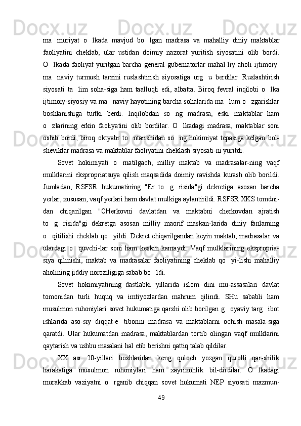ma muriyat   o lkada   mavjud   bo lgan   madrasa   va   mahalliy   diniy   maktablar  
faoliyatini   cheklab,   ular   ustidan   doimiy   nazorat   yuritish   siyosatini   olib   bordi.
O lkada   faoliyat   yuritgan   barcha   general-gubernatorlar   mahal-liy   aholi   ijtimoiy-

ma naviy   turmush   tarzini   ruslashtirish   siyosatiga   urg u   berdilar.   Ruslashtirish
 
siyosati   ta lim   soha-siga   ham   taalluqli   edi,   albatta.   Biroq   fevral   inqilobi   o lka	
 
ijtimoiy-siyosiy va ma naviy hayotining barcha sohalarida ma lum o zgarishlar	
  
boshlanishiga   turtki   berdi.   Inqilobdan   so ng   madrasa,   eski   maktablar   ham	

o zlarining   erkin   faoliyatini   olib   bordilar.   O lkadagi   madrasa,   maktablar   soni	
 
oshib   bordi,   biroq   oktyabr   to ntarishidan   so ng   hokimiyat   tepasiga   kelgan   bol-	
 
sheviklar madrasa va maktablar faoliyatini cheklash siyosati-ni yuritdi.
Sovet   hokimiyati   o rnatilgach,   milliy   maktab   va   madrasalar-ning   vaqf	

mulklarini   ekspropriatsuya   qilish   maqsadida   doimiy   ravishda   kurash   olib   borildi.
Jumladan,   RSFSR   hukumatining   "Er   to g risida"gi   dekretiga   asosan   barcha	
 
yerlar, xususan, vaqf yerlari ham davlat mulkiga aylantirildi. RSFSR XKS tomdni-
dan   chiqarilgan   "CHerkovni   davlatdan   va   maktabni   cherkovdan   ajratish
to g risida"gi   dekretga   asosan   milliy   maorif   maskan-larida   diniy   fanlarning	
 
o qitilishi cheklab qo yildi. Dekret chiqarilgandan keyin maktab, madrasalar va
 
ulardagi   o quvchi-lar   soni   ham   keskin   kamaydi.   Vaqf   mulklarining   ekspropria-	

siya   qilinishi,   maktab   va   madrasalar   faoliyatining   cheklab   qo yi-lishi   mahalliy	

aholining jiddiy noroziligiga sabab bo ldi.	

Sovet   hokimiyatining   dastlabki   yillarida   islom   dini   mu-assasalari   davlat
tomonidan   turli   huquq   va   imtiyozlardan   mahrum   qilindi.   SHu   sababli   ham
musulmon ruhoniylari sovet hukumatiga qarshi olib borilgan g oyaviy targ ibot	
 
ishlarida   aso-siy   diqqat-e tiborini   madrasa   va   maktablarni   ochish   masala-siga	

qaratdi.   Ular   hukumatdan   madrasa,   maktablardan   tortib   olingan   vaqf   mulklarini
qaytarish va ushbu masalani hal etib berishni qattiq talab qildilar.
XX   asr   20-yillari   boshlaridan   keng   quloch   yozgan   qurolli   qar-shilik
harakatiga   musulmon   ruhoniylari   ham   xayrixohlik   bil-dirdilar.   O lkadagi	

murakkab   vaziyatni   o rganib   chiqqan   sovet   hukumati   NEP   siyosati   mazmun-	

49 