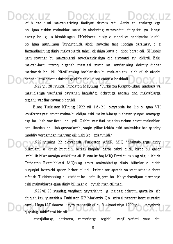 kelib   eski   usul   maktablarining   faoliyati   davom   etdi.   Asriy   an analarga   ega
bo lgan   ushbu   maktablar   mahalliy   aholining   xatsavodini   chiqarish   yo lidagi	
 
asosiy   bo g in   hisoblangan.   SHubhasiz,   diniy   e tiqod   va   qadriyatlar   kuchli	
  
bo lgan   musulmon   Turkistonida   aholi   sovetlar   targ ibotiga   qaramay,   o z	
  
farzandlarining diniy maktablarda tahsil olishiga katta e tibor berar edi. SHubois	

ham   sovetlar   bu   maktablarni   sovetlashtirishga   oid   siyosatni   avj   oldirdi.   Eski
maktab-larni   tezroq   tugatish   masalasi   sovet   ma murlarining   doimiy   diqqat	

markazida   bo ldi.   20-yillarning   boshlaridan   bu   mak-tablarni   isloh   qilish   niqobi	

ostida ularni sovetlashtirishga alohida e tibor qaratila boshladi.	

1922 yil 20 iyunda Turkiston MIQning "Turkiston Respub-likasi madrasa va
masjidlariga   vaqflarni   qaytarish   haqida"gi   dekretiga   asosan   eski   maktablarga
tegishli vaqflar qaytarib berildi.
Biroq   Turkiston   KPning   1922   yil   1 6 - 2 1   oktyabrda   bo lib   o tgan   VII	
 
konferensiyasi   sovet   makta-bi   oldiga   eski   maktab-larga   nisbatan   yuqori   mavqega
ega   bo lish   vazifasini   qo ydi.   Ushbu   vazifani   bajarish   uchun   sovet   maktablari	
 
har   jihatdan   qo llab-quvvatlanib,   yaqin   yillar   ichida   eski   maktablar   har   qanday	

moddiy yordamdan mahrum qilinishi ko zda tutildi.	
 1
1922   yilning   22   oktyabrida   Turkiston   ASSR   MIQ   "Maktab-larga   diniy
bilimlarni   o qitish   huquqini   berish   haqida"   qaror   qabul   qildi,   biroq   bu   qaror	

izchillik bilan amalga oshirilma-di. Butun ittifoq MIQ Prezidiumining yig ilishida	

Turkiston   Respublikasi   MIQning   sovet   maktablariga   diniy   bilimlar   o qitish	

huquqini   beruvchi   qarori   bekor   qilindi.   Istisno   tari-qasida   va   vaqtinchalik   chora
sifatida Turkistonning o zbeklar  ko pchilik, jam  bo lib yashaydigan qismidagi	
  
eski maktablarda-gina diniy bilimlar o qytish man etilmadi.	

1922 yil 20 iyundagi vaqflarni qaytarish to g risidagi dekretni qayta ko rib	
  
chiqish   ishi   yuzasidan   Turkiston   KP   Markaziy   Qo mitasi   nazorat   komissiyasini	

tuzdi. Unga U.Eshonxo jayev rahbarlik qildi. Bu komissiya 1922 yil 11 noyabrda	

quyidagi takliflarni kiritdi:
-masjidlarga,   qorixona,   mozorlarga   tegishli   vaqf   yerlari   yana   shu
5 