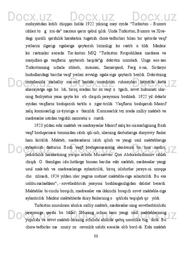 mohiyatidan   kelib   chiqqan   holda   1922   yilning   may   oyida   "Turkiston   -   Buxoro
ishlari to g risi-da" maxsus qaror qabul qildi. Unda Turkiston, Buxoro va Xiva- 
dagi   qurolli   qarshilik   harakatini   tugatish   chora-tadbirlari   bilan   bir   qatorda   vaqf
yerlarini   ilgarigi   egalariga   qaytarish   lozimligi   ko rsatib   o tildi.   Mazkur	
 
ko rsatmalar   asosida   Tur-kiston   MIQ   "Turkiston   Respublikasi   madrasa   va	

masjidlari-ga   vaqflarni   qaytarish   haqida"gi   dekretni   imzoladi.   Unga   aso-san
Turkistonning   uchala   oblasti,   xususan,   Samarqand,   Farg o-na,   Sirdaryo	

hududlaridagi   barcha   vaqf   yerlari   avvalgi   egala-riga   qaytarib   berildi.   Dekretning
imzolanishi   mahalliy   ma-orif   hamda   musulmon   ruhoniylari   hayotida   katta
ahamiyatga   ega   bo ldi,   biroq   oradan   bir   oz   vaqt   o tgach,   sovet   hukumati   ular-	
 
ning   faoliyatini   yana   qayta   ko rib   chiqish   jarayonini   boshladi.   1922   yil   dekabr	

oyidan   vaqflarni   boshqarish   tartibi   o zgar-tirildi.   Vaqflarni   boshqarish   Maorif	

xalq   komissarligi   ix-tiyoriga   o tkazildi.   Komissarlik   tez   orada   milliy   maktab   va	

madrasalar ustidan tegishli nazoratni o rnatdi.	

1923 yildan eski maktab va madrayealar Maorif xalq ko-missarligining Bosh
vaqf   boshqarmasi   tomonidan   isloh   qili-nib,   ularning   dasturlariga   dunyoviy   fanlar
ham   kiritildi.   Maktab,   madrasalarni   isloh   qilish   va   yangi   usul   maktablariga
aylantirish   dasturini   Bosh   vaqf   boshqarmasining   akademik   bo limi   mudiri,	

jadidchilik   harakatining   yorqin   arbobi   Mu-navvar   Qori   Abdurashidxonov   ishlab
chiqdi.   O tkazilgan   islo-hotlarga   binoan   barcha   eski   maktab,   madrasalar   yangi	

usul   mak-tab   va   madrasalariga   aylantirildi,   biroq   islohotlar   jarayo-ni   uzoqqa
cho zilmadi,   1924   yildan   ular   yagrna   mehnat   maktabla-riga   ailantirildi.   Bu   esa	

ushbu .ma1aablarn ^;.-.sovetlashtirish   jarayoni   boshlanganligidan   dalolat   berardi.
Maktablar  bi-rinchi bosqich, madrasalar  esa ikkinchi  bosqich sovet  maktabla-riga
aylantirildi. Mazkur maktablarda diniy fanlarning o qitilishi taqiqlab qo yildi.	
 
Turkiston musulmon aholisi milliy maktab, madrasalar-ning sovetlashtirilishi
jarayoniga   qarshi   bo ldilar.   SHuning   uchun   ham   yangi   usul   maktablarining	

yopilishi va sovet maktab-larining ochilishi aholida qattiq norozilik tug dirdi. Bu	

chora-tadbirlar   ma muriy   zo ravonlik   uslubi   asosida   olib   boril-di.   Eski   maktab	
 
50 