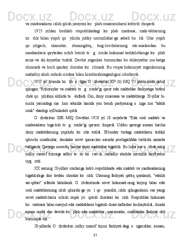 va madrasalarni isloh qilish jarayoni ko plab muammolarni keltirib chiqardi.
1925   yildan   boshlab   respublikadagi   ko plab   madrasa,   mak-tablarning	

zo rlik   bilan   yopib   qo yilishi   jiddiy   noroziliklar-ga   sabab   bo ldi.   Ular   yopib	
  
qo yilgach,   ulamolar,   shuningdeq,   ting-lovchilarning   ota-onalaridan   bu

maskanlarni  qaytadan ochib berish to g risida hukumat tashkilotlariga ko plab	
  
ariza   va   shi-koyatlar   tushdi.   Davlat   organlari   tomonidan   bu   shikoyatlar   ino-batga
olinmadi va hech qanday choralar ko rilmadi. Bu voqea hokimiyat organlarining

mahalliy aholi xohish-irodasi bilan hisoblashmaganligini isbotlaydi.
1927 yil   iyunida   bo lib	
   o tgan	   O zbekiston	   KP   (b)   MQ   VI   plenu-mida   qabul
qilingan   "Ruhoniylar   va   maktab   to g risida"gi	
    qaror eski   maktablar   faoliyatiga   butkul
chek   qo yilishini	
   alohida   ta -kidladi.	   Din,   diniy   muassasa   va   maktablarga   20-yillar   bi-
rinchi   yarmidagi   ma lum	
   erkinlik   hamda   yon   berish   partiyaning  o ziga	   xos   "taktik
usuli"   ekanligi   oyDinlashib   qoldi.
O zbekiston	
   SSR   MIQ   Sovetlari   1928   yil   18   noyabrda   "Eski   usul   maktab   va
madrasalarni   tuga-tish   to g risida"gi	
    qarorni   chiqardi.   Ushbu   qarorga   asosan   barcha
diniy   maktablarning   yopilishi   ko zda	
   tutildi.   SHunday   turdagi   maktablarni   tashkil
qiluvchi   muallimlar,   domlalar   sovet   qonun-lari   asosida   javobgarlikka   tortilishi   nazarda
tutilgandi. Qarorga   muvofiq   barcha   diniy   maktablar   tugatildi.   Bu   holat esa   o zbek	
   xalqi
milliy   maorif   tizimiga   salbiy   ta sir	
   ko rsat-di,	   mahalliy   aholida   norozilik   kayfiyatini
uyg otdi.	

XX   asrning   20-yillari   oxirlariga   kelib   respublikada   eski maktab   va   madrasalarning
tugatilishiga   doir   keskin   choralar ko rildi.	
   Ularning   faoliyati   qattiq   qoralanib,   "eskilik
sar-qitlari"   sifatida   baholandi.   O zbekistonda	
   sovet   hukumati-ning   tazyiqi   bilan   eski
usul   maktablarining   isloh   qilinishi-ga   yo l	
   qo ymaslik,	   isloh   qilinganlarini   esa   yangi
sovet   maktab-larini   ochish   orqali   yo qotish	
   choralari   ko rildi.	   Respublika   hukumati
ko rsatmasi	
   bilan   mavjud   eski   maktablarni   tugatish chora-tadbirlari   kuchaytirildi,   chunki
aynan   xuddi   shu   davrda ko plab	
   eski   maktablar,   qorixonalar,   madrasalar   faoliyat   olib
bormoqda   edi.
20-yillarda   O zbekiston	
   milliy   maorif   tizimi   faoliyati-dagi   o zgarishlar,	   asosan,
51 