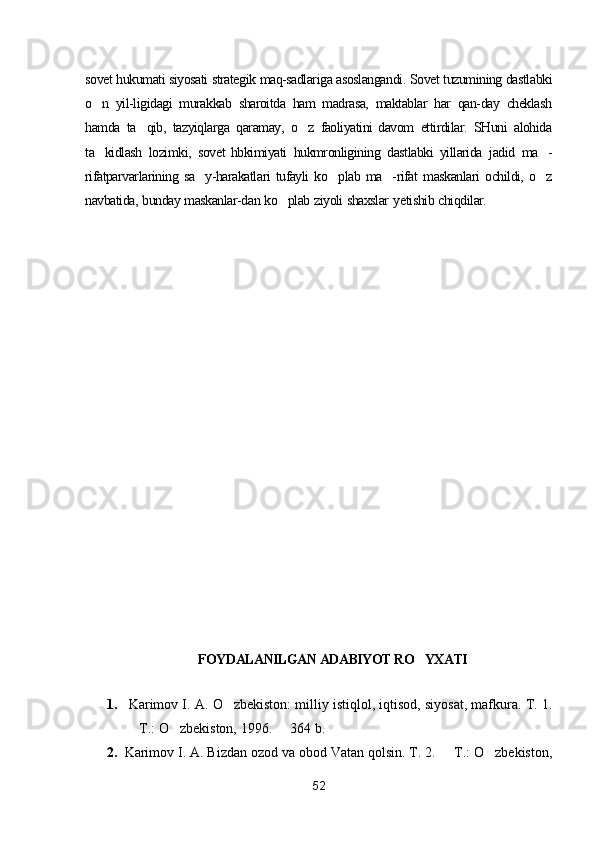 sovet   hukumati   siyosati   strategik   maq-sadlariga   asoslangandi.   Sovet   tuzumining   dastlabki
o n   yil-ligidagi   murakkab   sharoitda   ham   madrasa,   maktablar   har   qan-day   cheklash
hamda   ta qib,	
   tazyiqlarga   qaramay,   o z	   faoliyatini   davom   ettirdilar.   SHuni   alohida
ta kidlash	
   lozimki,   sovet   hbkimiyati   hukmronligining   dastlabki   yillarida   jadid   ma -	
rifatparvarlarining   sa y-harakatlari	
   tufayli   ko plab	   ma -rifat	   maskanlari   ochildi,   o z	
navbatida,   bunday   maskanlar-dan   ko plab	
   ziyoli   shaxslar  ye tishib   chiqdilar.
FOYDALANILGAN ADABIYOT RO YXATI	

1.   Karimov I. A.  O zbekiston: milliy istiqlol, iqtisod, siyosat, mafkura. T. 1.	

 T.: O zbekiston, 1996.   364 b.	
  
2. Karimov I. A.  Bizdan ozod va obod Vatan qolsin. T. 2.   T.: O zbekiston,	
 
52 
