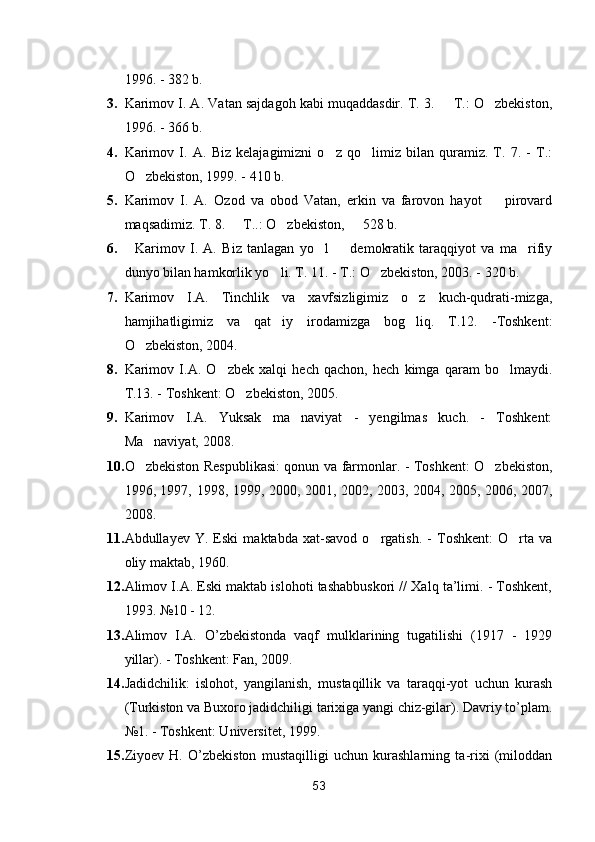 1996. - 382 b.
3. Karimov I. A.  Vatan sajdagoh kabi muqaddasdir. T. 3.   T.: O zbekiston, 
1996. - 366 b.
4. Karimov   I.   A.   Biz   kelajagimizni   o z   qo limiz   bilan   quramiz.   T.   7.   -   T.:	
 
O zbekiston, 1999. - 410 b.	

5. Karimov   I.   A.   Ozod   va   obod   Vatan,   erkin   va   farovon   hayot     pirovard	

maqsadimiz. T. 8.   T..: O zbekiston,   528 b.	
  
6.     Karimov   I.   A.   Biz   tanlagan   yo l     demokratik   taraqqiyot   va   ma rifiy	
  
dunyo bilan hamkorlik yo li. T. 11. - T.: O zbekiston, 2003. - 320 b.	
 
7. Karimov   I.A.   Tinchlik   va   xavfsizligimiz   o z   kuch-qudrati-mizga,	

hamjihatligimiz   va   qat iy   irodamizga   bog liq.   T.12.   -Toshkent:	
 
O zbekiston, 2004.	

8. Karimov   I.A.   O zbek   xalqi   hech   qachon,   hech   kimga   qaram   bo lmaydi.	
 
T.13. - Toshkent: O zbekiston, 2005. 	

9. Karimov   I.A.   Yuksak   ma naviyat   -   yengilmas   kuch.   -   Toshkent:	

Ma naviyat, 2008. 	

10. O zbekiston Respublikasi: qonun va farmonlar. - Toshkent: O zbekiston,
 
1996, 1997, 1998, 1999, 2000, 2001, 2002, 2003, 2004, 2005, 2006, 2007,
2008.
11. Abdullayev   Y.   Eski   maktabda   xat-savod   o rgatish.   -   Toshkent:   O rta   va	
 
oliy maktab, 1960.
12. Alimov I.A. Eski maktab islohoti tashabbuskori // Xalq ta’limi. - Toshkent,
1993. №10 - 12. 
13. Alimov   I.A.   O’zbekistonda   vaqf   mulklarining   tugatilishi   (1917   -   1929
yillar). - Toshkent: Fan, 2009. 
14. Jadidchilik:   islohot,   yangilanish,   mustaqillik   va   taraqqi-yot   uchun   kurash
(Turkiston va Buxoro jadidchiligi tarixiga yangi chiz-gilar). Davriy to’plam.
№1. - Toshkent: Universitet, 1999. 
15. Ziyoev   H.   O’zbekiston   mustaqilligi   uchun   kurashlarning   ta-rixi   (miloddan
53 