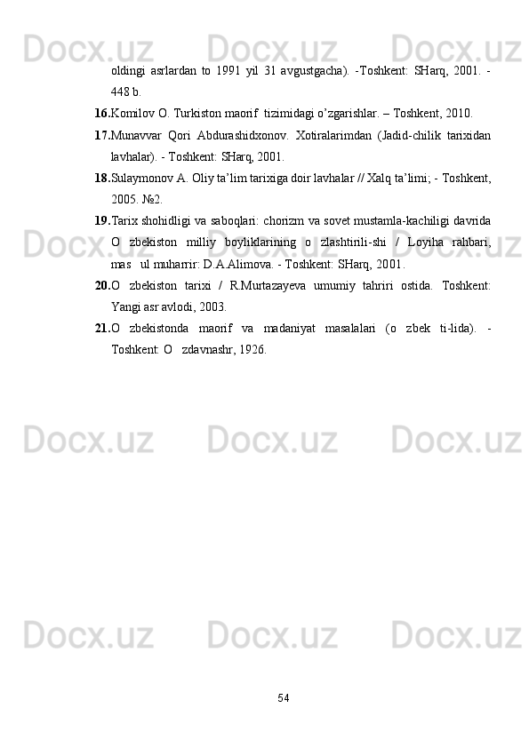 oldingi   asrlardan   to   1991   yil   31   avgustgacha).   -Toshkent:   SHarq,   2001.   -
448 b.
16. Komilov O. Turkiston maorif  tizimidagi o’zgarishlar. – Toshkent, 2010.
17. Munavvar   Qori   Abdurashidxonov.   Xotiralarimdan   (Jadid-chilik   tarixidan
lavhalar). - Toshkent:  SHarq,  2001.
18. Sulaymonov A. Oliy ta’lim tarixiga doir lavhalar // Xalq ta’limi; - Toshkent,
2005. №2. 
19. Tarix shohidligi va saboqlari: chorizm va sovet mustamla-kachiligi davrida
O zbekiston   milliy   boyliklarining   o zlashtirili-shi   /   Loyiha   rahbari, 
mas ul muharrir: D.A.Alimova. - Toshkent: SHarq, 	
 2001.
20. O zbekiston   tarixi   /   R.Murtazayeva   umumiy   tahriri   ostida.   Toshkent:	

Yangi asr avlodi, 2003. 
21. O zbekistonda   maorif   va   madaniyat   masalalari   (o zbek   ti-lida).   -
 
Toshkent: O zdavnashr, 1926. 	

54 