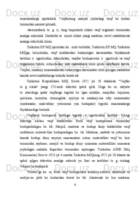 muassasalarga   qaytariladi.   Vaqflarning   xarajati   joylardagi   vaqf   bo limlari
tomonidan nazorat qilinadi;
-daromadlarni   to g ri,   teng   taqsimlash   ishlari   vaqf   organlari   tomonidan	
 
amalga   oshiriladi.   Dastlabki   ta minot   ishlari   yangi   madrasa,   sovet   maktablarida	

amalga oshirilishi lozim.
Turkiston KP MQ qaroridan ko rinib turibdiki, Turkiston KP MQ Turkiston	

MIQga,   birinchidan,   vaqf   mulklaridan   tushayotgan   daromaddan   foydalanish
tartibini   o zgartirishni,   ikkinchidan,   vaqflar   boshqaruvini   o zgartirish   va   vaqf	
 
organlarini   tuzish,   uchinchidan,   eski   maktablarni   isloh   qilish   takliflarini   kiritdi.
Vaqflar, madaniy muassasalardan tushayotgan daromadlar isloh qilingan maktablar
hamda sovet maktablariga tushishi kerak edi.
Turkiston   Respublikasi   MIQ   Soveti   1922   yil   28   dekabrda   "Vaqflar
to g risida"   yangi   173-sonli   dekretni   qabul   qildi.   Unga   ko ra,   oktyabr	
  
to ntarishiga   qadar   vaqflarga   tegishli   bo lgan   mulk
  lar,   masjidlar,   hojixona,
qorixona,   mozorlar,   shuningdek,   xyyriya   va   madaniy-ma rifiy   muassasalar	

(madrasalar,   mak-tablar,   yetimxona   yoa   boshqalar)   tegishli   muassasalarga
foydalanishga beriladi.
Vaqflarni   boshqarish   tartibiga   tegishli   o zgartirishlar   kiritildi.   YAngi	

dekretga   asosan   vaqf   tashkilotlari   Bosh   vaqf   boshqarmasi   tomonidan
boshqariladigan   bo ldi.   Masjid,   madrasa   va   boshqa   diniy   tashkilotlar   vaqf	

mulklarini   mutaval-lilar   boshqaradigan   bo ldi.   Madrasa,   maktab   va   yetimxona	

hamda   boshqa   diniy   xayriya   muassasalari   uchun   mutavallilar   vaqf   bo limi	

tomonidan   saylanar,   masjid   va   boshqa   diniy   muassasa   mutavallilari   muassasa
joylashgan   mahalla   fuqarolari   tomonidan   saylangan.   Turkiston   ASSR   Xalq
Komissarlari Sove-ti 1923 yil 4 martda Turkiston MIQning 1922 yil 28 dekabr-da
qabul   qilgan   dekretini   amalga   oshirish   yo llari   va   tartiblari   to g risidagi	
  
"Nizom"ni tasdiqladi.
"Nizom"ga   ko ra,   Bosh   vaqf   boshqarmasi   tashkiliy-axborot,   akademik   va	

moliya-xo jalik   bo limlaridan   iborat   bo ldi.   Akademik   bo lim   madrasa,	
   
6 