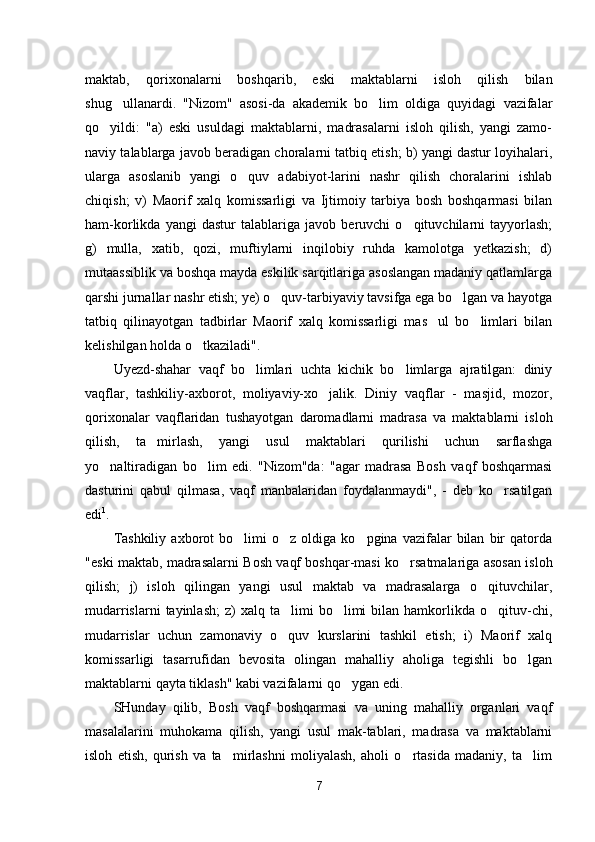 maktab,   qorixonalarni   boshqarib,   eski   maktablarni   isloh   qilish   bilan
shug ullanardi.   "Nizom"   asosi-da   akademik   bo lim   oldiga   quyidagi   vazifalar 
qo yildi:   "a)   eski   usuldagi   maktablarni,   madrasalarni   isloh   qilish,   yangi   zamo-	

naviy talablarga javob beradigan choralarni tatbiq etish; b) yangi dastur loyihalari,
ularga   asoslanib   yangi   o quv   adabiyot-larini   nashr   qilish   choralarini   ishlab	

chiqish;   v)   Maorif   xalq   komissarligi   va   Ijtimoiy   tarbiya   bosh   boshqarmasi   bilan
ham-korlikda   yangi   dastur   talablariga   javob   beruvchi   o qituvchilarni   tayyorlash;	

g)   mulla,   xatib,   qozi,   muftiylarni   inqilobiy   ruhda   kamolotga   yetkazish;   d)
mutaassiblik va boshqa mayda eskilik sarqitlariga asoslangan madaniy qatlamlarga
qarshi jurnallar nashr etish; ye) o quv-tarbiyaviy tavsifga ega bo lgan va hayotga	
 
tatbiq   qilinayotgan   tadbirlar   Maorif   xalq   komissarligi   mas ul   bo limlari   bilan	
 
kelishilgan holda o tkaziladi".	

Uyezd-shahar   vaqf   bo limlari   uchta   kichik   bo limlarga   ajratilgan:   diniy	
 
vaqflar,   tashkiliy-axborot,   moliyaviy-xo jalik.   Diniy   vaqflar   -   masjid,   mozor,	

qorixonalar   vaqflaridan   tu shayotgan   daromadlarni   madrasa   va   maktablarni   isloh
qilish,   ta mirlash,   yangi   usul   maktablari   qurilishi   uchun   sarflashga	

yo naltiradigan   bo lim   edi.   "Nizom"da:   "agar   madrasa   Bosh   vaqf   boshqarmasi	
 
dasturini   qabul   qilmasa,   vaqf   manbalaridan   foydalanmaydi",   -   deb   ko rsatilgan	

edi 1
.
Tashkiliy   axborot   bo limi   o z  oldiga   ko pgina  vazifalar   bilan   bir   qatorda	
  
"eski maktab, madrasalarni Bosh vaqf boshqar-masi ko rsatmalariga asosan isloh	

qilish;   j)   isloh   qilingan   yangi   usul   maktab   va   madrasalarga   o qituvchilar,	

mudarrislarni  tayinlash;   z)  xalq  ta limi  bo limi   bilan  hamkorlikda  o qituv-chi,	
  
mudarrislar   uchun   zamonaviy   o quv   kurslarini   tashkil   etish;   i)   Maorif   xalq

komissarligi   tasarrufidan   bevosita   olingan   mahalliy   aholiga   tegishli   bo lgan	

maktablarni qayta tiklash" kabi vazifalarni qo ygan edi.	

SHunday   qilib,   Bosh   vaqf   boshqarmasi   va   uning   mahalliy   organlari   vaqf
masalalarini   muhokama   qilish,   yangi   usul   mak-tablari,   madrasa   va   maktablarni
isloh   etish,   qurish   va   ta mirlashni   moliyalash,   aholi   o rtasida   madaniy,   ta lim	
  
7 