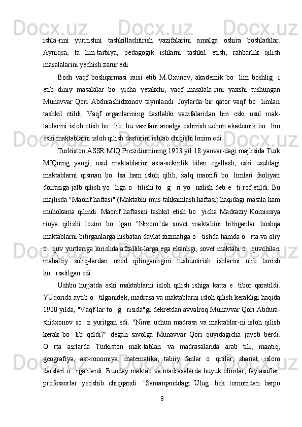 ishla-rini   yuritishni   tashkillashtirish   vazifalarini   amalga   oshira   boshladilar.
Ayniqsa,   ta lim-tarbiya,   pedagogik   ishlarni   tashkil   etish,   rahbarlik   qilish
masalalarini yechish zarur edi.
Bosh   vaqf   boshqarmasi   raisi   etib   M.Oxunov,   akademik   bo lim   boshlig i	
 
etib   diniy   masalalar   bo yicha   yetakchi,   vaqf   masalala-rini   yaxshi   tushungan	

Munavvar   Qori   Abdurashidxonov   tayinlandi.   Joylarda   bir   qator   vaqf   bo limlari	

tashkil   etildi.   Vaqf   organlarining   dastlabki   vazifalaridan   biri   eski   usul   mak-
tablarini isloh etish bo lib, bu vazifani amalga oshirish uchun akademik bo lim	
 
eski maktablarni isloh qilish dasturini ishlab chiqishi lozim edi.
Turkiston ASSR MIQ Prezidiumining 1923 yil 18 yanvar-dagi majlisida Turk
MIQning   yangi,   usul   maktablarini   asta-sekinlik   bilan   egallash,   eski   usuldagi
maktablarni   qisman   bo lsa   ham   isloh   qilib,   xalq   maorifi   bo limlari   faoliyati
 
doirasiga jalb qilish yo liga o tilishi to g ri yo nalish deb e ti-rof etildi. Bu
     
majlisda "Maorif haftasi" (Maktabni mus-tahkamlash haftasi) haqidagi masala ham
muhokama   qilindi.   Maorif   haftasini   tashkil   etish   bo yicha   Markaziy   Komissiya	

rioya   qilishi   lozim   bo lgan   "Nizom"da   sovet   maktabini   bitirganlar   boshqa	

maktablarni bitirganlarga nisbatan davlat xizmatiga o tishda hamda o rta va oliy	
 
o quv yurtlariga kirishda afzallik-larga ega ekanligi, sovet maktabi o quvchilari	
 
mahalliy   soliq-lardan   ozod   qilinganligini   tushuntirish   ishlarini   olib   borish
ko rsatilgan edi.

Ushbu   hujjatda   eski   maktablarni   isloh   qilish   ishiga   katta   e tibor   qaratildi.	

YUqorida aytib o tilganidek, madrasa va maktablarni isloh qilish kerakligi haqida	

1920 yilda, "Vaqf-lar to g risida"gi dekretdan avvalroq Munavvar Qori Abdura-	
 
shidxonov   so z   yuritgan   edi.   "Nima   uchun   madrasa   va   maktablar-ni   isloh   qilish	

kerak   bo lib   qoldi?"   degan   savolga   Munavvar   Qori   quyidagicha   javob   berdi.	

O rta   asrlarda   Turkiston   mak-tablari   va   madrasalarida   arab   tili,   mantiq,	

geografiya,   ast-ronomiya,   matematika,   tabiiy   fanlar   o qitilar,   shariat,   islom	

darslari o rgatilardi. Bunday maktab va madrasalarda buyuk olimlar, faylasuflar,	

professorlar   yetishib   chiqqandi.   "Samarqanddagi   Ulug bek   tomonidan   barpo	

8 