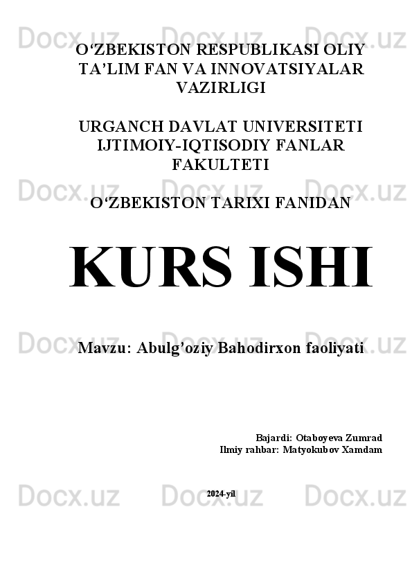 O‘ZBEKISTON RESPUBLIKASI OLIY
TA’LIM FAN VA INNOVATSIYALAR
VAZIRLIGI
URGANCH DAVLAT UNIVERSITETI
IJTIMOIY-IQTISODIY FANLAR
FAKULTETI 
O‘ZBEKISTON TARIXI FANIDAN 
KURS ISHI
Mavzu: Abulg’oziy Bahodirxon faoliyati 
Bajardi: Otaboyeva Zumrad 
Ilmiy rahbar: Matyokubov Xamdam 
2024-yil 